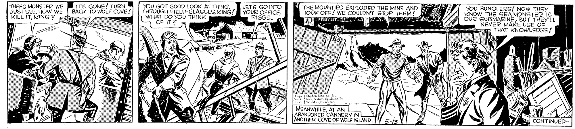 Art OCR: THEES MONSTER WE JUST SEEHOw WE KILL ITKING? IT'S GONE! TURN BACK TO WOLF COVE! YOU GOT GOOD LOOK AT THING1 WHAT DO YOU THINK S OF IT? LETS GO INTO 2IGGS. THE MOUNTIES EXPLODED THE MINE AND TOOK OFF? WE COULDN'T STOP THEM! YOU BUNGLERS! NOW THEY KNOW THE SEA MONSTER IS OUR SUBMARINEBUT THEY'LL NEVER MAKE USE OF THAT KNOWLEDGE! C rtra MEANWHILEAT AN ABANDONED CANNERY IN L ANOTHER COVE OF WOLF ISLAND. 5-13 CONTINUED- THEES MONSTER WE JUST SEEHOw WE KILL ITKING? IT'S GONE! TURN BACK TO WOLF COVE! YOU GOT GOOD LOOK AT THINGTHROUGH FIELD-GLASSESKING! YOUR OFFICE1 WHAT DO YOU THINK S OF IT? LETS GO INTO 2IGGS. THE MOUNTIES EXPLODED THE MINE AND TOOK OFF? WE COULDN'T STOP THEM! YOU BUNGLERS! NOW THEY KNOW THE SEA MONSTER IS OUR SUBMARINEBUT THEY'LL NEVER MAKE USE OF THAT KNOWLEDGE! C rtra MEANWHILEAT AN ABANDONED CANNERY IN L ANOTHER COVE OF WOLF ISLAND. 5-13 CONTINUED-