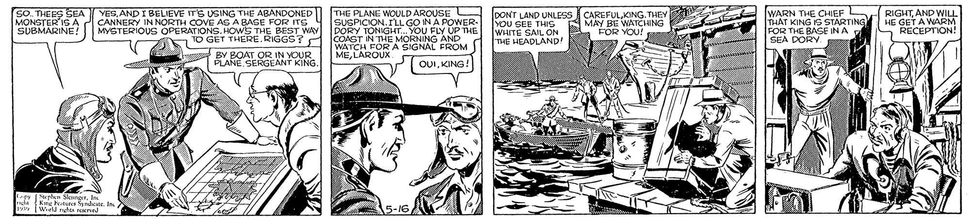 Publication OCR: SO. THEES SEA MONSTER IS A SUBMARINE! YESAND I BELIEVE IT'S USING THE ABANDONED CANNERY IN NORTH COVE AS A BASE FOR ITs MYSTERIOUS OPERATIONS. HOWS THE BEST WAY GET THERE.RIGGS? THE PLANE WOULD AROUSE SUSPICION.ILL GO IN A POWER- DORY TONIGHT.. DONT LAND UNLESS CAREFULKING. THEY YOU GEE THIS WHITE SAIL ON THE HEADLAND! WARN THE CHIEF THÁT KING IS STARTING FOR THE BASE IN A SEA DORY RIGHTAND WILL. HE GET A WARM RECEPTION! UP THE AMAY BE WATCHING FOR YOU! COAST WATCH FOR A SIGNAG AND N THE MOU FLY MELAROUX BY BOAT OR IN YOUR PLANE SERGEANT KING. OUIKING! Swen Skort. duk bete In (Wield rschts seerel 5-16 SO. THEES SEA MONSTER IS A SUBMARINE! YESAND I BELIEVE IT'S USING THE ABANDONED CANNERY IN NORTH COVE AS A BASE FOR ITs MYSTERIOUS OPERATIONS. HOWS THE BEST WAY GET THERE.RIGGS? THE PLANE WOULD AROUSE SUSPICION.ILL GO IN A POWER- DORY TONIGHT.. DONT LAND UNLESS CAREFULKING. THEY YOU GEE THIS WHITE SAIL ON THE HEADLAND! WARN THE CHIEF THÁT KING IS STARTING FOR THE BASE IN A SEA DORY RIGHTAND WILL. HE GET A WARM RECEPTION! UP THE AMAY BE WATCHING FOR YOU! COAST WATCH FOR A SIGNAG AND N THE MOU FLY MELAROUX BY BOAT OR IN YOUR PLANE SERGEANT KING. OUIKING! Swen Skort. duk bete In (Wield rschts seerel 5-16