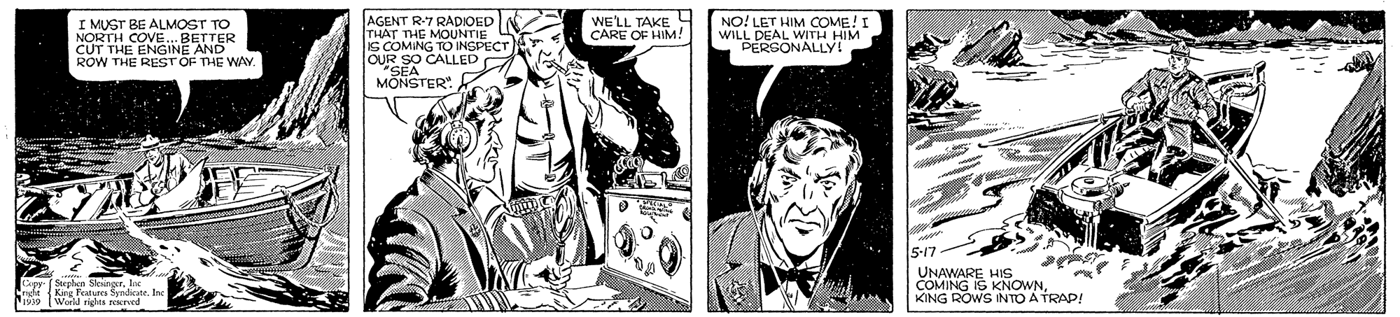 Comic book OCR: AGENT R7 RADIOED THAT THE MOUNTIE S COMING TO INSPECT OUR SO CALLED "SEA MONSTER". WELL TAKE 4 CARE OF HIM! W LET HIM COUIM PERGONALLY! NO! I MUST BE ALMOST TO NORTH COVE. BETTER CUT THE ENGINE AND ROW THE REST OF THE WAY. (Stepben Slesingur. Kirg Fetures SsndicateInc Worll rights peerved 5-17 UNAWARE HIS COMING IS KNOWNKING ROWS INTO A TRAP! AGENT R7 RADIOED THAT THE MOUNTIE S COMING TO INSPECT OUR SO CALLED "SEA MONSTER". WELL TAKE 4 CARE OF HIM! W LET HIM COUIM PERGONALLY! NO! I MUST BE ALMOST TO NORTH COVE. BETTER CUT THE ENGINE AND ROW THE REST OF THE WAY. (Stepben Slesingur. Kirg Fetures SsndicateInc Worll rights peerved 5-17 UNAWARE HIS COMING IS KNOWNKING ROWS INTO A TRAP!