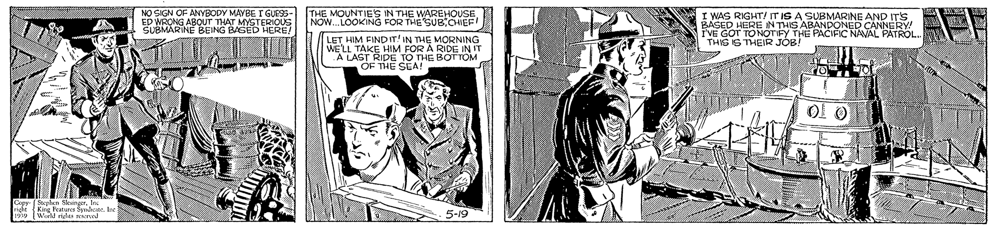 Comics OCR: NO SIGN OF ANYBODY MAYBE I GUESS- ED WRONG ABOUT THAT MYSTERIOUS SUBMARINE BEING BAGED HERE! THE MOUNTIE'S IN THE WAREHOUSE NOW. LOOKING FOR THE SUB CHIEF! WAS RIGHT! IT IS A SUBMARINE AND IT'S BASED HERE IN THIS ABANDONED CANNERY! IVE GOT TONÖTIFY THE PACIFIC NAVAL PATROL.. THIS IS THEIR JOB! LET HIM FINDIT! IN THE MORNING WELL TAKE HIM FOR A RIDE IN IT .A LAST RIDE TO THE BOTTOM OF THE SCA! 1939 Warld ridts rerod 5-19 NO SIGN OF ANYBODY MAYBE I GUESS- ED WRONG ABOUT THAT MYSTERIOUS SUBMARINE BEING BAGED HERE! THE MOUNTIE'S IN THE WAREHOUSE NOW. LOOKING FOR THE SUB CHIEF! WAS RIGHT! IT IS A SUBMARINE AND IT'S BASED HERE IN THIS ABANDONED CANNERY! IVE GOT TONÖTIFY THE PACIFIC NAVAL PATROL.. THIS IS THEIR JOB! LET HIM FINDIT! IN THE MORNING WELL TAKE HIM FOR A RIDE IN IT .A LAST RIDE TO THE BOTTOM OF THE SCA! 1939 Warld ridts rerod 5-19