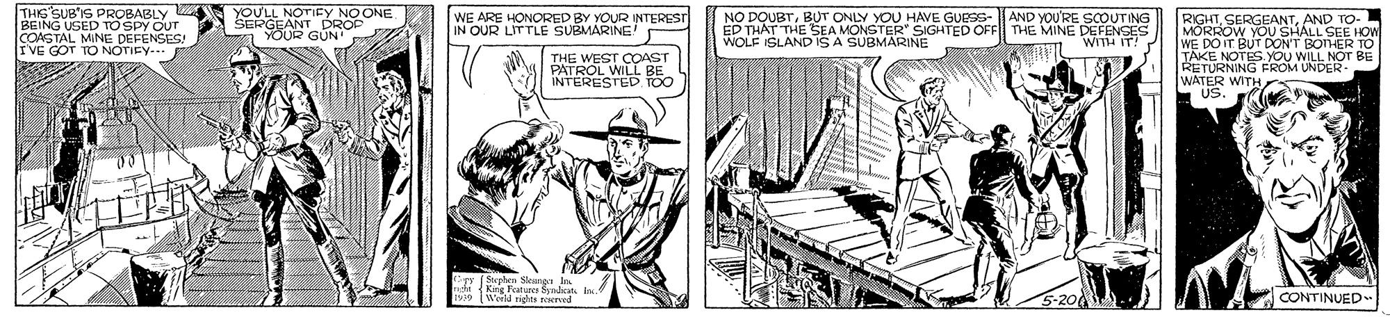 Drawing OCR: THIS SUBIS PROBABLY BEING USED TO SPY OUT COASTAL MINE DEFENSES! IVE GOT TO NOTIEY... YOULL NOTIFY NO ONE R GÜN AND YOU'RE SOUTING RIGHTAND TO- MORROW YOU SHALL SEE HOW WE DO IT BUT DONT BOnER TO E NOTES YOU WILL NOT BE RETURNING FROM UNDER- WATER WITH US WE ARE HONORED BY YOUR INTEREST IN OUR LITTLE SUBMARINE! NO DOUBTBUT ONLY YOU HAVE GUESS- ED THAT THE SEA MONSTER" SIGHTED OFF THE MINE DEFENSES WOLF ISLAND ISA SUBMARINE WITH IT! THE WEST COAST PATROL WILL BE INTERESTED TOO kipy ( Suphen Skeng ati King Features Syndicat I. 1939 Werd rights eerved CONTINUED THIS SUBIS PROBABLY BEING USED TO SPY OUT COASTAL MINE DEFENSES! IVE GOT TO NOTIEY... YOULL NOTIFY NO ONE R GÜN AND YOU'RE SOUTING RIGHTAND TO- MORROW YOU SHALL SEE HOW WE DO IT BUT DONT BOnER TO E NOTES YOU WILL NOT BE RETURNING FROM UNDER- WATER WITH US WE ARE HONORED BY YOUR INTEREST IN OUR LITTLE SUBMARINE! NO DOUBTBUT ONLY YOU HAVE GUESS- ED THAT THE SEA MONSTER" SIGHTED OFF THE MINE DEFENSES WOLF ISLAND ISA SUBMARINE WITH IT! THE WEST COAST PATROL WILL BE INTERESTED TOO kipy ( Suphen Skeng ati King Features Syndicat I. 1939 Werd rights eerved CONTINUED