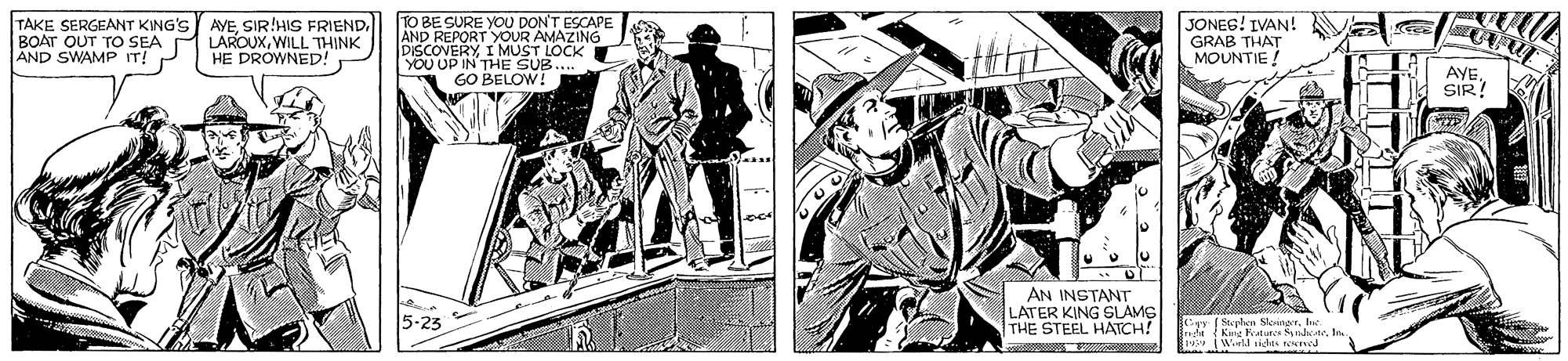 Publication OCR: TAKE SERGEANT KING'S AVEWILL THINK AND SWAMP IT! P TO BE SURE YOU DON'T ESCAPE AND REPORT YOUR AMAZING DISCOVERYI MUST LOCK YOU UP IN THE SUB. GO BELOW! JONEG! IVAN! GRAB THAT MOUNTIE! HE DROWNED! AYE SIR! AN INSTANT LATER KING SLAMS THE STEEL HARCH! 5-23 Mephern Slonnar. be.. TAKE SERGEANT KING'S AVESIR!HIS FRIENDBOAT OUT TO SEA A LAROUXWILL THINK AND SWAMP IT! P TO BE SURE YOU DON'T ESCAPE AND REPORT YOUR AMAZING DISCOVERYI MUST LOCK YOU UP IN THE SUB. GO BELOW! JONEG! IVAN! GRAB THAT MOUNTIE! HE DROWNED! AYE SIR! AN INSTANT LATER KING SLAMS THE STEEL HARCH! 5-23 Mephern Slonnar. be..