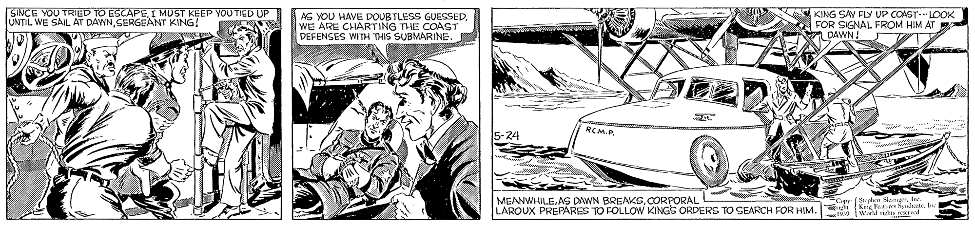 Illustration OCR: SINCE YOU TRIED TO ESCAPEI MUST KEEP YOUTIED UP UNTIL WE SAIL AT DAWNSERGEANT KING! AG YOU HAVE DOUBTLESS GUESSEDWE ARE CHARTING THE COAST DEFENSES WITH THIS SUBMARINE. KING SAY FLY UP COAST. LOOK FOR SIGNAL FROM HIM AT DAWN! RCM.P 5-24 MEANWHILECORPORAL LAROUX PREPARES TO FOLLOW KINGS ORDERS TO SEARCH FOR HIM Capy (Suphst S er. le Winld ndas. SINCE YOU TRIED TO ESCAPEI MUST KEEP YOUTIED UP UNTIL WE SAIL AT DAWNSERGEANT KING! AG YOU HAVE DOUBTLESS GUESSEDWE ARE CHARTING THE COAST DEFENSES WITH THIS SUBMARINE. KING SAY FLY UP COAST. LOOK FOR SIGNAL FROM HIM AT DAWN! RCM.P 5-24 MEANWHILEAS DAWN BREAKSCORPORAL LAROUX PREPARES TO FOLLOW KINGS ORDERS TO SEARCH FOR HIM Capy (Suphst S er. le Winld ndas.