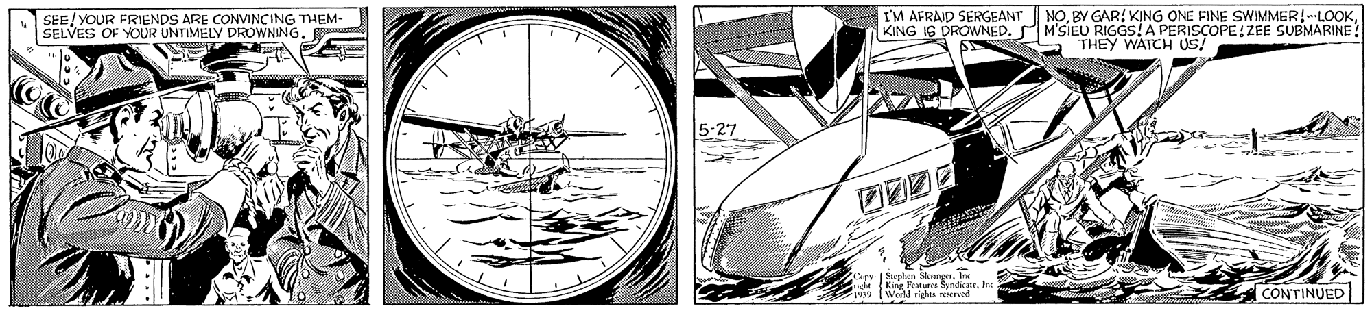 Parallel OCR: SEE/ YOUR FRIENDS ARE CONVINCING THEM- SELVES OF YOUR UNTIMELY DROWNING. I'M AFRAID SERGEANT KING IG DROWNED. NOM'SIEU RIGGS! A PERISCOPE! ZEE SUBMARINE! THEY WATCH US! 5-27 [ Seplen SlenngnIr cleKing Featers Syndicate. Inc World righus ereed CONTINUED SEE/ YOUR FRIENDS ARE CONVINCING THEM- SELVES OF YOUR UNTIMELY DROWNING. I'M AFRAID SERGEANT KING IG DROWNED. NOBY GAR! KING ONE FINE SWIMMER!LOOKM'SIEU RIGGS! A PERISCOPE! ZEE SUBMARINE! THEY WATCH US! 5-27 [ Seplen SlenngnIr cleKing Featers Syndicate. Inc World righus ereed CONTINUED