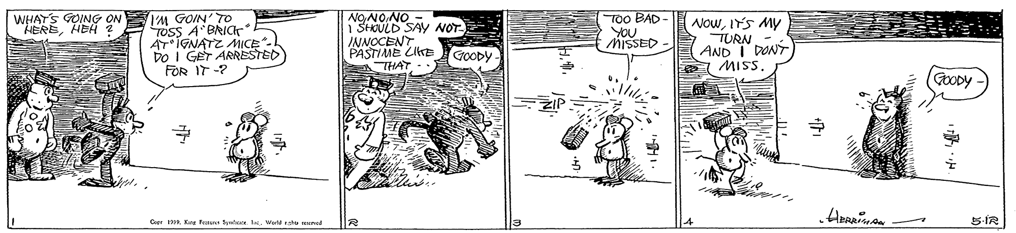 Line art OCR: IM GOIN' TO TOSS A BRICT AT IGNATZ MICE. DO I GET ARRESTED FOR IT -? TOo BAD YOU MISSED WHAT'S GOING ON "HEREHEH 2 NOwIY'S MY TURN AND I DONT MIS. 1 SHOULD SAY NOT - ON'ON'ON INNOCENT PASTIME LIKE THAT GOODY (GOODY Copr 1939Wortehu ned 5-ÍR IM GOIN' TO TOSS A BRICT AT IGNATZ MICE. DO I GET ARRESTED FOR IT -? TOo BAD YOU MISSED WHAT'S GOING ON "HEREHEH 2 NOwIY'S MY TURN AND I DONT MIS. 1 SHOULD SAY NOT - ON'ON'ON INNOCENT PASTIME LIKE THAT GOODY (GOODY Copr 1939King Penu trtate teWortehu ned 5-ÍR