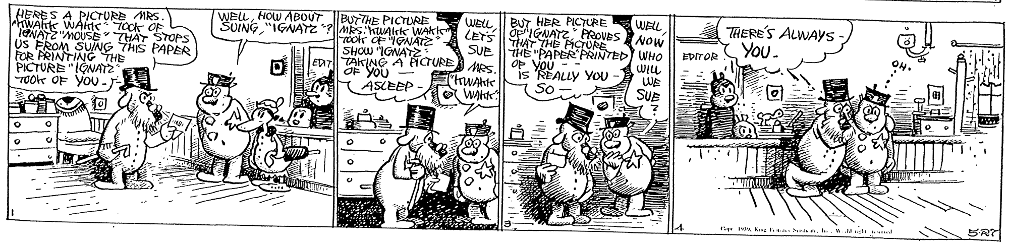 Comic book OCR: WELL || BUT HER PICTURE LET OE"IGNATZ PROVES Nou THAT THE PICURE SUE THE "PAPER PRINTED WHO Op you - - is REALLY YoU So HERES A PICTURE MRS. hWAhK WAhts TCOK OF 1ENATZ "MOUSE THAT STOPS . WELLHOW ABOUT BUTTHE PICTURE SUING "IGNATZ ?||MRS: Kunirk WAkt WELL THERE'S ALWAYS You. FOR PRINYIANG THIS PAPER PICTURE "IONATZ TO0e OF yoU -- Tookk OF IGNATZ SHOW "IGNAY Eazll TAKINGA ICTURE es OF YOU ASLEEP EDITOR WAkte WAKK WE SUE 1+ Kng hnh ed SRT WELL || BUT HER PICTURE LET OE"IGNATZ PROVES Nou THAT THE PICURE SUE THE "PAPER PRINTED WHO Op you - - is REALLY YoU So HERES A PICTURE MRS. hWAhK WAhts TCOK OF 1ENATZ "MOUSE THAT STOPS . WELLHOW ABOUT BUTTHE PICTURE SUING "IGNATZ ?||MRS: Kunirk WAkt WELL THERE'S ALWAYS You. FOR PRINYIANG THIS PAPER PICTURE "IONATZ TO0e OF yoU -- Tookk OF IGNATZ SHOW "IGNAY Eazll TAKINGA ICTURE es OF YOU ASLEEP EDITOR WAkte WAKK WE SUE 1+ Kng hnh ed SRT