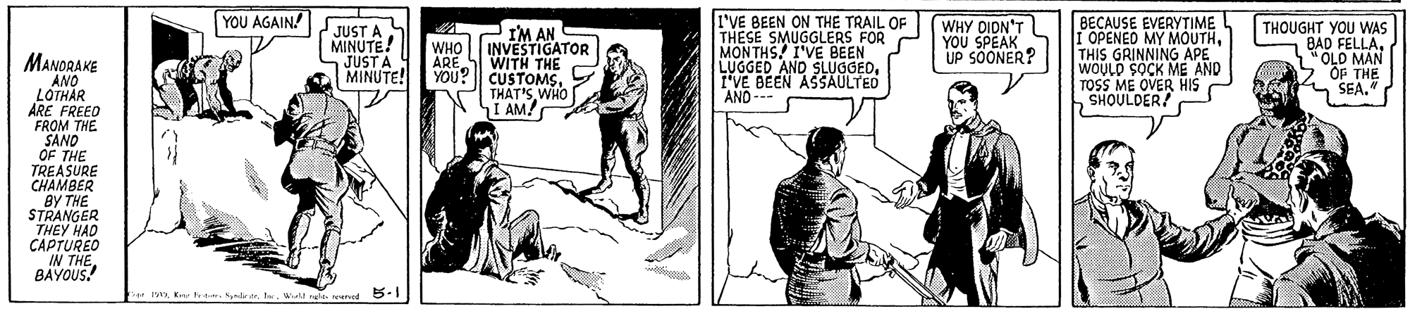 Illustration OCR: YOU AGAIN! JUST A MINUTE! JUST A MINUTE! I'VE BEEN ON THE TRAIL OF THESE SMUGGLERS FOR MONTHS! I'VE BEEN LUGGED AND SLUGGEDTVE BEEN ASSAULTED AND --- WHY DIDN'T YOU SPEAK UP SÖONER? BECAUSE EVERYTIME I OPENEO MY MOUTHTHIS GRINNING APE WOULD SOCK ME AND TOSS ME OVER HIS SHOULDER! THOUGHT YOU WAS BAD FELLAL"OLD MAN OF THE SEA." IM AN INVESTIGATOR WITH THE WHO MANORAKE ANO LOTHAR ARE FREED FROM THE SAND OF THE TREASURE CHAMBER BY THE STRANGER THEY HAD CAPTUREO IN THE BAYOUS! ARE YOU? CUSTOMSWHO I AM! * mIe. Wialt ree. oencd 5-1 YOU AGAIN! JUST A MINUTE! JUST A MINUTE! I'VE BEEN ON THE TRAIL OF THESE SMUGGLERS FOR MONTHS! I'VE BEEN LUGGED AND SLUGGEDTVE BEEN ASSAULTED AND --- WHY DIDN'T YOU SPEAK UP SÖONER? BECAUSE EVERYTIME I OPENEO MY MOUTHTHIS GRINNING APE WOULD SOCK ME AND TOSS ME OVER HIS SHOULDER! THOUGHT YOU WAS BAD FELLAL"OLD MAN OF THE SEA." IM AN INVESTIGATOR WITH THE WHO MANORAKE ANO LOTHAR ARE FREED FROM THE SAND OF THE TREASURE CHAMBER BY THE STRANGER THEY HAD CAPTUREO IN THE BAYOUS! ARE YOU? CUSTOMSWHO I AM! * mK ter. SakteIe. Wialt ree. oencd 5-1