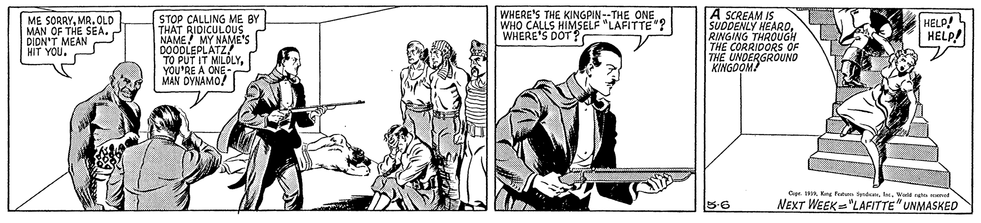 Line art OCR: A SCREAM IS SUDDENLY HEARORINGING THROUGH THE CORRIDORS OF THE UNDERGROUNO KINGOOM! ME SORRYMR.OLD MAN OF THE SEA. DIDN'T MEAN HIT YOU. STOP CALLING ME BY THAT RIDICULOUS NAME! MY NAME'S DOODLEPLATZ TO PUT IT MILDLY. YOU'RE A ONE- MAN DYNAMO! WHERE'S THE KINGPIN--THE ONE WHO CALLS HIMSELF "LAFITTE"? WHERE'S DOT? HELP! HELP! Cer. 1910Worid ngha emed 5-6 NEXT WEEK="LAFITTE" UNMASKED A SCREAM IS SUDDENLY HEARORINGING THROUGH THE CORRIDORS OF THE UNDERGROUNO KINGOOM! ME SORRYMR.OLD MAN OF THE SEA. DIDN'T MEAN HIT YOU. STOP CALLING ME BY THAT RIDICULOUS NAME! MY NAME'S DOODLEPLATZ TO PUT IT MILDLY. YOU'RE A ONE- MAN DYNAMO! WHERE'S THE KINGPIN--THE ONE WHO CALLS HIMSELF "LAFITTE"? WHERE'S DOT? HELP! HELP! Cer. 1910Kng Fetute yndcaWorid ngha emed 5-6 NEXT WEEK="LAFITTE" UNMASKED