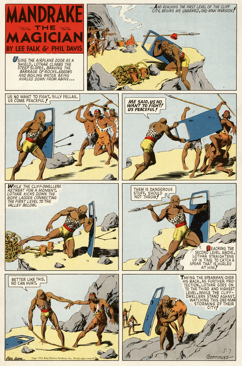 Art OCR: ...AND REACHING THE FIRST LEVEL OF THE CLIFF CITYONE-MAN INVASION! MANDRAKE THE MAGICIAN BY LEE FALK & PHIL DAVIS USING THE AIRPLANE DOOR AS A SHIELDLOTHAR CLIMBS THE STEEP SLOPESBRAVING THE BARRAGE OF ROCKSARROWS AND BOILING WATER BEING HURLED DOWN FROM ABOVE... US NO WANT TO FIGHTSILLY FELLAS. US COME PEACEFUL! ME SAIDUS NO WANT TO FIGHT! US PEACEFUL! WHILE THE CLIFF-DWELLERS RETREAT FORA MOMENTLOTHAR KICKS DOWN THE ROPE LADDER CONNECTING THEM IS DANGEROUS STUFF. SHOULD NOT THROW THE FIKS RECVEL TO THE VALLEY REACHING THE SECOND LEVEL ABOVELOTHAR STRAIGHTENS SPEAR THAT IS HURLED AT HIM! TAKING THE SPEARMAN OVER HIS BACKAS FURTHER PRO- TECTIONLOTHAR GOES ON TO THE THIRD AND HIGHEST LEVELWHILE THE CLIFF- DWELLERS STAND AGHAST. WATCHING THIS ONE-MAN STORMING OF THEIR CITY! BETTER LIKE THIS. NO CAN HURT. Cope. 19Woreld rigs rerest ContinuED- ...AND REACHING THE FIRST LEVEL OF THE CLIFF CITYBEGINS HIS UNARMEDONE-MAN INVASION! MANDRAKE THE MAGICIAN BY LEE FALK & PHIL DAVIS USING THE AIRPLANE DOOR AS A SHIELDLOTHAR CLIMBS THE STEEP SLOPESBRAVING THE BARRAGE OF ROCKSARROWS AND BOILING WATER BEING HURLED DOWN FROM ABOVE... US NO WANT TO FIGHTSILLY FELLAS. US COME PEACEFUL! ME SAIDUS NO WANT TO FIGHT! US PEACEFUL! WHILE THE CLIFF-DWELLERS RETREAT FORA MOMENTLOTHAR KICKS DOWN THE ROPE LADDER CONNECTING THEM IS DANGEROUS STUFF. SHOULD NOT THROW THE FIKS RECVEL TO THE VALLEY REACHING THE SECOND LEVEL ABOVELOTHAR STRAIGHTENS SPEAR THAT IS HURLED AT HIM! TAKING THE SPEARMAN OVER HIS BACKAS FURTHER PRO- TECTIONLOTHAR GOES ON TO THE THIRD AND HIGHEST LEVELWHILE THE CLIFF- DWELLERS STAND AGHAST. WATCHING THIS ONE-MAN STORMING OF THEIR CITY! BETTER LIKE THIS. NO CAN HURT. Cope. 19King Foatures SyrlkateWoreld rigs rerest ContinuED-