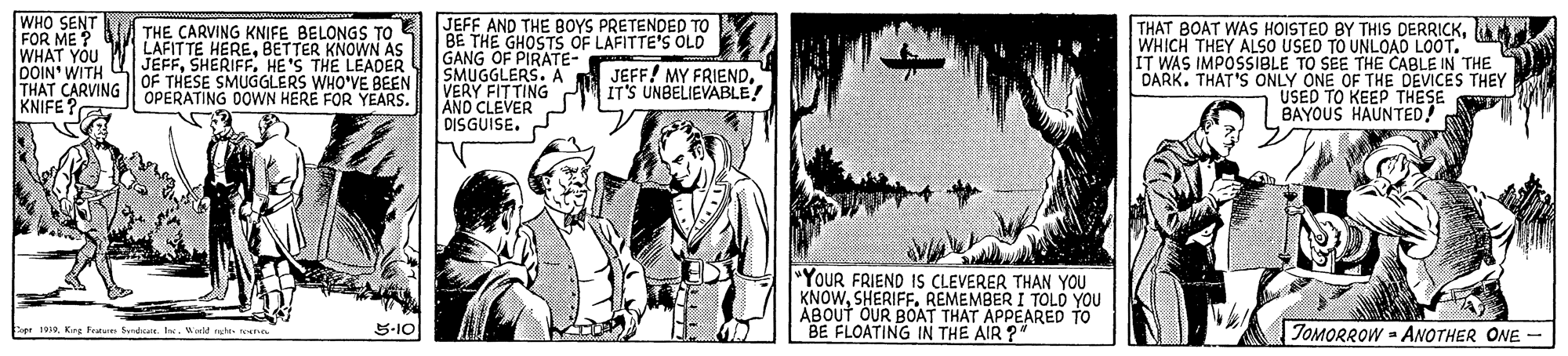Comic book OCR: WHO SENT FOR ME ? WHAT YOU DOIN' WITH THAT CARVING | OPERATING DOWN HERE FOR YEARS. KNIFE JEFF AND THE BOYS PRETENDED TO BE THE GHOSTS OF LAFITTE'S OLD GANG OF PIRATE- SMUGGLERS. A VERY FITTING AND CLEVER DISGUISE. THAT BOAT WAS HOISTED BY THIS DERRICKWHICH THEY ALSO USED TO UNLOAD LOOT. IT WAS IMPOSSIBLE TO SEE THE CABLE IN THE DARK. THAT'S ONLY ONE OF THE DEVICES THEY USED TO KEEP THESE BAYOUS HAUNTED! THE CARVING KNIFE BELONGS TO LAFITTE HEREBETTER U JEFFHESHENON AS OF THESE SMUGGLERS WHO'VE BEEN JEFF! MY FRIEND. IT'S UNBELIEVABLE "YOUR FRIEND IS CLEVERER THAN YOU KNOWREMEMBER I TOLD YOU ÁBOUT OUR BOAT THAT APPEARED "BE FLOATING IN THE AIR ? 5-10 TOMORROW - ANOTHER ONE - opr 1938Krg Fat Sd. I. W nght toerso WHO SENT FOR ME ? WHAT YOU DOIN' WITH THAT CARVING | OPERATING DOWN HERE FOR YEARS. KNIFE JEFF AND THE BOYS PRETENDED TO BE THE GHOSTS OF LAFITTE'S OLD GANG OF PIRATE- SMUGGLERS. A VERY FITTING AND CLEVER DISGUISE. THAT BOAT WAS HOISTED BY THIS DERRICKWHICH THEY ALSO USED TO UNLOAD LOOT. IT WAS IMPOSSIBLE TO SEE THE CABLE IN THE DARK. THAT'S ONLY ONE OF THE DEVICES THEY USED TO KEEP THESE BAYOUS HAUNTED! THE CARVING KNIFE BELONGS TO LAFITTE HEREBETTER U JEFFHESHENON AS OF THESE SMUGGLERS WHO'VE BEEN JEFF! MY FRIEND. IT'S UNBELIEVABLE "YOUR FRIEND IS CLEVERER THAN YOU KNOWREMEMBER I TOLD YOU ÁBOUT OUR BOAT THAT APPEARED "BE FLOATING IN THE AIR ? 5-10 TOMORROW - ANOTHER ONE - opr 1938Krg Fat Sd. I. W nght toerso