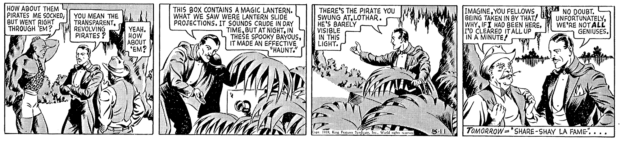 Font OCR: HOW ABOUT THEM PIRATES ME SOCKEDBUT WENT RIGHT THROUGH 'EM? M REVOLVING THIS BOX CONTAINS A MAGIC LANTERN. WHAT WE SAW WERE LANTERN SLIDE PROJECTIONS. IT SOUNDS CRUDE IN DAY TIMEIN THESE SPOOKY BAYOUSIT MADE AN EFFECTIVE "HAUNT." THERE'S THE PIRATE YOU SWUNG ATLOTHAR. HE'S BARELY VISIBLE IN THIS LIGHT. IMAGINEBEING TAKEN IN BY THAT! WHY10 CLEARED ITALL UP IN A MINUTE YOU MEAN THE TRANSPARENTWE'RE NOTALL GENIUSES. YEAH. HOW ABOUT 'EM? PIRATES ? TOMORROW='SHARE -SHAY LA FAME"....Wuld ngh HOW ABOUT THEM PIRATES ME SOCKEDBUT WENT RIGHT THROUGH 'EM? M REVOLVING THIS BOX CONTAINS A MAGIC LANTERN. WHAT WE SAW WERE LANTERN SLIDE PROJECTIONS. IT SOUNDS CRUDE IN DAY TIMEBUT AT NIGHTIN THESE SPOOKY BAYOUSIT MADE AN EFFECTIVE "HAUNT." THERE'S THE PIRATE YOU SWUNG ATLOTHAR. HE'S BARELY VISIBLE IN THIS LIGHT. IMAGINEYOU FELLOWS.A NO DOUBTBEING TAKEN IN BY THAT! WHYIFI HAD BEEN HERE10 CLEARED ITALL UP IN A MINUTE YOU MEAN THE TRANSPARENTWE'RE NOTALL GENIUSES. YEAH. HOW ABOUT 'EM? PIRATES ? TOMORROW='SHARE -SHAY LA FAME"....Wuld ngh