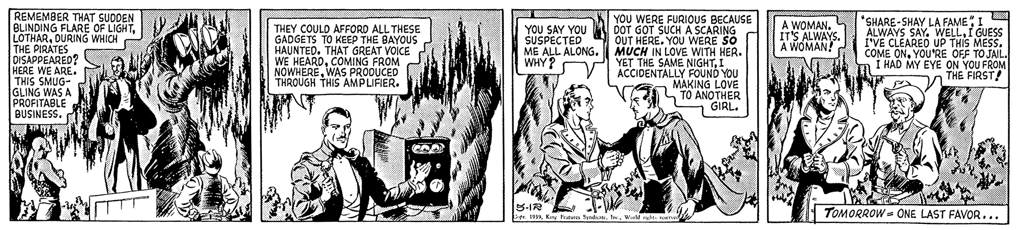 Comics OCR: REMEMBER THAT SUDDEN BLINDING FLARE OF LIGHTDURING WHICH THE PIRATES DISAPPEARED? HERE WE ARE. THIS SMUG- GLING WAS A PROFITABLE BUSINESS. YOU WERE FURIOUS BECAUSE DOT GOT SUCH A SCARING OUT HERE. YOU WERE SO MUCH IN LOVE WITH HER. YET THE SAME NIGHTI ACCIDENTALLY FOUND YOU MAKING LOVE TO ANOTHER GIRL. *SHARE-SHAY LA FAMEI ALWAYS SAY. WELLI GUESS I'VE CLEAREO UP THIS MESS. COME ONYOU'RE OFF TO JAIL. Í HAD MY EYE ON YOU FROM THE FIRST! THEY COULD AFFORD ALL THESE GADGETS TO KEEP THE BAYOUS HAUNTED. THAT GREAT VOICE WE HEARDCOMING FROM NOWHEREWAS PRODUCED THROUGH THIS AMPLIFIER. YOU SAY YOU SUSPECTED ME ALL ALONG. WHY? A WOMAN. IT'S ALWAYS. A WÓMAN! TOMORROW = ONE LAST FAVOR... P. 19Wiald e. ns REMEMBER THAT SUDDEN BLINDING FLARE OF LIGHTDURING WHICH THE PIRATES DISAPPEARED? HERE WE ARE. THIS SMUG- GLING WAS A PROFITABLE BUSINESS. YOU WERE FURIOUS BECAUSE DOT GOT SUCH A SCARING OUT HERE. YOU WERE SO MUCH IN LOVE WITH HER. YET THE SAME NIGHTI ACCIDENTALLY FOUND YOU MAKING LOVE TO ANOTHER GIRL. *SHARE-SHAY LA FAMEI ALWAYS SAY. WELLI GUESS I'VE CLEAREO UP THIS MESS. COME ONYOU'RE OFF TO JAIL. Í HAD MY EYE ON YOU FROM THE FIRST! THEY COULD AFFORD ALL THESE GADGETS TO KEEP THE BAYOUS HAUNTED. THAT GREAT VOICE WE HEARDCOMING FROM NOWHEREWAS PRODUCED THROUGH THIS AMPLIFIER. YOU SAY YOU SUSPECTED ME ALL ALONG. WHY? A WOMAN. IT'S ALWAYS. A WÓMAN! TOMORROW = ONE LAST FAVOR... P. 19Kay Fratura SyndiotWiald e. ns