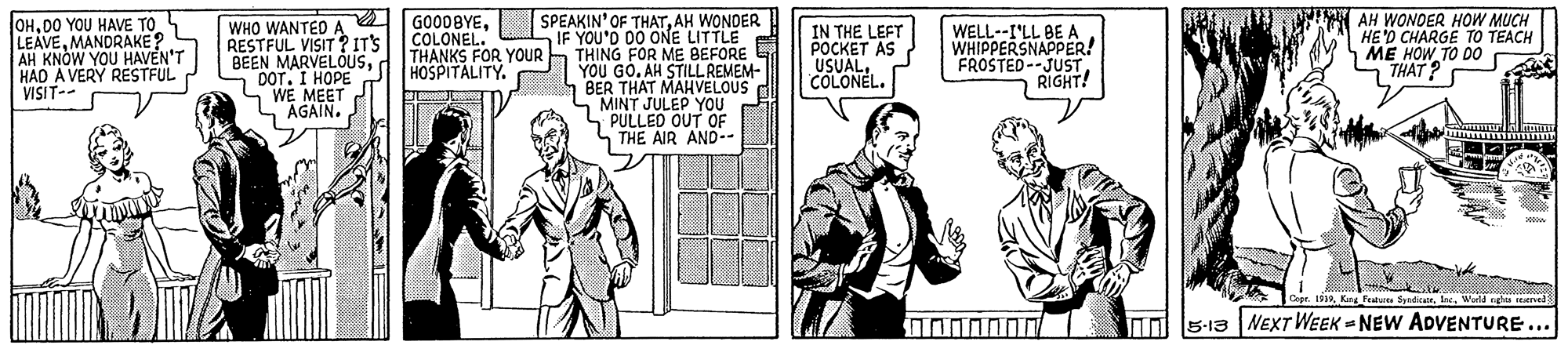 Line OCR: OHDO YOU HAVE TO LEAVEMANDRAKE ? AH HAD A VERY RESTFUL VISIT-- SPEAKIN' OF THATAH WONDER IF YOU'D DO ONE LITTLE S THING FOR ME BEFORE YOU GO. AH STILL REMEM- BER THAT MAHVELOUS MINT JULEP YOU PULLED OUT OF LTHE AIR AND-- AH WONDER HOW MUCH HE'D CHARGE TO TEACH ME HOW TO DO THAT? WHO WANTED A RESTFUL VISIT ? IT'S BEEN MARVELOUSd DOT. I HOPE SWE MEET L"AGAIN. GOO0BYECOLONEL. THANKS FOR YOUR HOSPITALITY. IN THE LEFT ?????? AS USUALCOLONEL. WELL--I'LL BE A WHIPPERSNAPPER! FROSTED--JUST RIGHT! YOU HAVEN'T Cope. 1519World gha erved nl Is-13 NEXT WEEK = NEW ADVENTURE. ... OHDO YOU HAVE TO LEAVEMANDRAKE ? AH HAD A VERY RESTFUL VISIT-- SPEAKIN' OF THATAH WONDER IF YOU'D DO ONE LITTLE S THING FOR ME BEFORE YOU GO. AH STILL REMEM- BER THAT MAHVELOUS MINT JULEP YOU PULLED OUT OF LTHE AIR AND-- AH WONDER HOW MUCH HE'D CHARGE TO TEACH ME HOW TO DO THAT? WHO WANTED A RESTFUL VISIT ? IT'S BEEN MARVELOUSd DOT. I HOPE SWE MEET L"AGAIN. GOO0BYECOLONEL. THANKS FOR YOUR HOSPITALITY. IN THE LEFT ?????? AS USUALCOLONEL. WELL--I'LL BE A WHIPPERSNAPPER! FROSTED--JUST RIGHT! YOU HAVEN'T Cope. 1519King Fetu SyndicatWorld gha erved nl Is-13 NEXT WEEK = NEW ADVENTURE. ...
