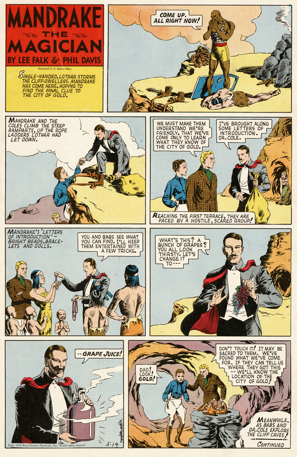 Comic book OCR: MANDRAKE COME UP. ALL RIGHT NOw! a THE MAGICIAN BY LEE FALK& PHIL DAVIS Reeed US P Oe SINGLE-HANDEDLOTHAR STORMS THE CLIFF-DWELLERS. MANDRAKE HAS COME HEREHOPING TO FIND THE FINAL CLUE TO THE CITY OF GOLD. MANDRAKE AND THE COLES CLIMB THE STEEP RAMPARTSUP THE ROPE LADDERS LOTHAR HAD LET DOWN. WE MUST MAKE THEM UNDERSTAND WE'RE FRIENDLYTHAT WE'VE COME ONLY TO LEARN WHAT THEY KNOW OF THE CITY OF GOLD. I'VE BROUGHT ALONG SOME LETTERS S OF INTRODUCTION . DR. COLE. REACHING THE FIRST TERRACETHEY FACED BY A HOSTÍLESCARED GRAR! MANDRAKE'S "LETTERS OF INTRODUCTION"- BRIGHT BEADSBRACE- LETS AND DOLLS. YOU AND BABS SEE WHAT YOU CAN FIND. I'LL KEEP THEM ENTERTAINED WITH "A FEW TRICKS. WHAT'S THIS ? A BUNCH OF GRAPES YOU ALL LOOK THIRSTY. LET's ChNCE IT DON'T TOUCH IT! IT MAY BE SACRED TO THEM. WE VE FOUND WHAT WE'VE COME n FOR. IF THEY CAN TELL US WHERE THEY GOT THIS -- WE'LL KNOW THE LOCATION OF THE S CITY OF GOLD! GRAPE JUICE! DAD! LOOK! GOLD! MEANWHILEAS BABS AND DR.COLE EXPLORE THE CLIFF CAVES! 5:14 CONTINUED MANDRAKE COME UP. ALL RIGHT NOw! a THE MAGICIAN BY LEE FALK& PHIL DAVIS Reeed US P Oe SINGLE-HANDEDLOTHAR STORMS THE CLIFF-DWELLERS. MANDRAKE HAS COME HEREHOPING TO FIND THE FINAL CLUE TO THE CITY OF GOLD. MANDRAKE AND THE COLES CLIMB THE STEEP RAMPARTSUP THE ROPE LADDERS LOTHAR HAD LET DOWN. WE MUST MAKE THEM UNDERSTAND WE'RE FRIENDLYTHAT WE'VE COME ONLY TO LEARN WHAT THEY KNOW OF THE CITY OF GOLD. I'VE BROUGHT ALONG SOME LETTERS S OF INTRODUCTION . DR. COLE. REACHING THE FIRST TERRACETHEY FACED BY A HOSTÍLESCARED GRAR! MANDRAKE'S "LETTERS OF INTRODUCTION"- BRIGHT BEADSBRACE- LETS AND DOLLS. YOU AND BABS SEE WHAT YOU CAN FIND. I'LL KEEP THEM ENTERTAINED WITH "A FEW TRICKS. WHAT'S THIS ? A BUNCH OF GRAPES YOU ALL LOOK THIRSTY. LET's ChNCE IT DON'T TOUCH IT! IT MAY BE SACRED TO THEM. WE VE FOUND WHAT WE'VE COME n FOR. IF THEY CAN TELL US WHERE THEY GOT THIS -- WE'LL KNOW THE LOCATION OF THE S CITY OF GOLD! GRAPE JUICE! DAD! LOOK! GOLD! MEANWHILEAS BABS AND DR.COLE EXPLORE THE CLIFF CAVES! 5:14 CONTINUED