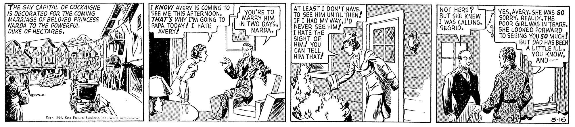 Art OCR: THE GAY CAPITAL OF COCKAIGNE IS DECORATED FOR THE COMING MARRIAGE OF BELOVED PRINCESS NARDA TO THE POWERFUL DUKE OF HECTARES. I KNOW AVERY IS COMING TO SEE ME THIS AFTERNOON. THAT'S WHY I'M GOING TO PAPA TODAY! I HATE AVERY AT LEAST I DON'T HAVE TO SEE HIM UNTIL THEN! IF I HAD MY WAYI'D NEVER SEE HIM! I HATE THE SIGHT OF HIM! YOU CAN TELLHIM THAT! NOT HERE ? BUT SHE KNEW I WAS CALLINGSEGRID. YESAVERY. SHE WAS SO SORRYTHE POOR GIRL WAS IN TEARSA SHE LOOKED FORWARD TO SEEING YOU SO MUCH! BUT DAD HAS BEEN A LITTLE ILLYOU KNOW AND--- YOU'RE TO MARRY HIM IN TWO DAYSNARDA. Cer. 1933Kra Fe rdiratr. Ine. W 5-16 THE GAY CAPITAL OF COCKAIGNE IS DECORATED FOR THE COMING MARRIAGE OF BELOVED PRINCESS NARDA TO THE POWERFUL DUKE OF HECTARES. I KNOW AVERY IS COMING TO SEE ME THIS AFTERNOON. THAT'S WHY I'M GOING TO PAPA TODAY! I HATE AVERY AT LEAST I DON'T HAVE TO SEE HIM UNTIL THEN! IF I HAD MY WAYI'D NEVER SEE HIM! I HATE THE SIGHT OF HIM! YOU CAN TELLHIM THAT! NOT HERE ? BUT SHE KNEW I WAS CALLINGSEGRID. YESAVERY. SHE WAS SO SORRYTHE POOR GIRL WAS IN TEARSA SHE LOOKED FORWARD TO SEEING YOU SO MUCH! BUT DAD HAS BEEN A LITTLE ILLYOU KNOW AND--- YOU'RE TO MARRY HIM IN TWO DAYSNARDA. Cer. 1933Kra Fe rdiratr. Ine. W 5-16