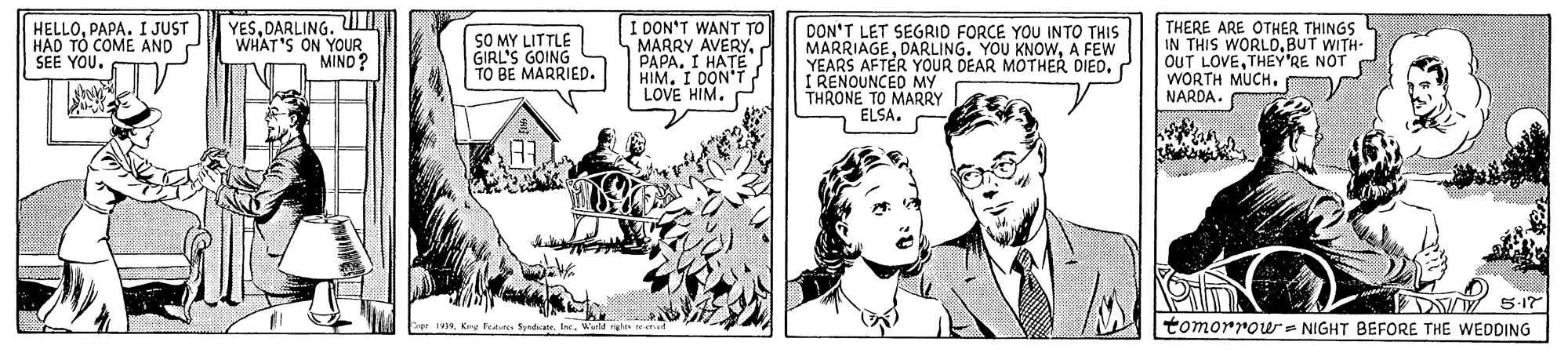 Line OCR: HELLOPAPA. I JUST HAD TO COME AND SEE YOU. YESDARLING. Ul WHAT'S ON YOUR MIND? SO MY LITTLE GIRL'S GOING TO BE MARRIED. I DON'T WANT TO MARRY AVERYPAPA. I HATE HIM. I DON'T LOVE HIM. DON'T LET SEGRID FORCE YOU INTO THIS MARRIAGEA FEW YEARS AFTER YOUR DEAR MOTHER DIED. I RENOUNCED MY THRONE TO MARRY ELSA. THERE ARE OTHER THINGS IN THIS WORLDBUT WITH- OUT LOVETHEY'RE NOT WORTH MUCH. NARDA. tomorrowr - NIGHT BEFORE THE WEDDING Cnpr 1Kng featste Sndatr. I. Wuld HELLOPAPA. I JUST HAD TO COME AND SEE YOU. YESDARLING. Ul WHAT'S ON YOUR MIND? SO MY LITTLE GIRL'S GOING TO BE MARRIED. I DON'T WANT TO MARRY AVERYPAPA. I HATE HIM. I DON'T LOVE HIM. DON'T LET SEGRID FORCE YOU INTO THIS MARRIAGEDARLING. YOU KNOWA FEW YEARS AFTER YOUR DEAR MOTHER DIED. I RENOUNCED MY THRONE TO MARRY ELSA. THERE ARE OTHER THINGS IN THIS WORLDBUT WITH- OUT LOVETHEY'RE NOT WORTH MUCH. NARDA. tomorrowr - NIGHT BEFORE THE WEDDING Cnpr 1Kng featste Sndatr. I. Wuld