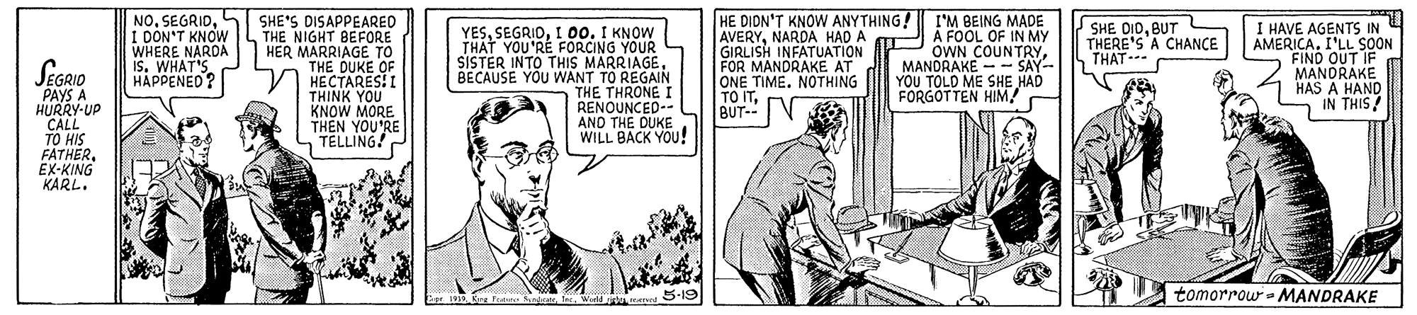 Elbow OCR: NOL I DON'T KNOW WHERE NAROA I. WHAT'S HAPPENED? SHE'S DISAPPEARED THE NIGHT BEFORE HER MARRIAGE TO THE DUKE OF HECTARES!I THINK YOU KNOW MORE THEN YOU'RE TELLING! HE DIDN'T KNOW ANYTHING! I'M BEING MADE AVERYNARDA HAD A GKNINFATUATION FOR MANDRAKE AT ONE TIMENOTHING TO ITBUT-- V SHE DIDBUT THERE'S A CHANCE THAT--- EGRID PAYS A HURRY-UP CALL TO HIS FATHER. EX-KING KARL. YESI 00. I KNOW THÁT YOU'RÉ FORCING YOUR SISTER INTO THIS MARRIAGEBECAUSE YOU WANT TO REGAIN THE THRONE I RENOUNCED-- AND THE DUKE WILL BACK YOU ! A FOOL OF IN MY OWN COUNTRYMANDRAKE - - SAY- YOU TOLD ME SHE HAD FORGOTTEN HIM/ I HAVE AGENTS IN AMERICA. I'LL SOON FIND OUT IF MANDRAKE HAS A HAND IN THIS/ Esr Kre Feature St. World e mereed 5-19 tomorrow- MANDRAKE NOL I DON'T KNOW WHERE NAROA I. WHAT'S HAPPENED? SHE'S DISAPPEARED THE NIGHT BEFORE HER MARRIAGE TO THE DUKE OF HECTARES!I THINK YOU KNOW MORE THEN YOU'RE TELLING! HE DIDN'T KNOW ANYTHING! I'M BEING MADE AVERYNARDA HAD A GKNINFATUATION FOR MANDRAKE AT ONE TIMENOTHING TO ITBUT-- V SHE DIDBUT THERE'S A CHANCE THAT--- EGRID PAYS A HURRY-UP CALL TO HIS FATHER. EX-KING KARL. YESI 00. I KNOW THÁT YOU'RÉ FORCING YOUR SISTER INTO THIS MARRIAGEBECAUSE YOU WANT TO REGAIN THE THRONE I RENOUNCED-- AND THE DUKE WILL BACK YOU ! A FOOL OF IN MY OWN COUNTRYMANDRAKE - - SAY- YOU TOLD ME SHE HAD FORGOTTEN HIM/ I HAVE AGENTS IN AMERICA. I'LL SOON FIND OUT IF MANDRAKE HAS A HAND IN THIS/ Esr Kre Feature St. World e mereed 5-19 tomorrow- MANDRAKE
