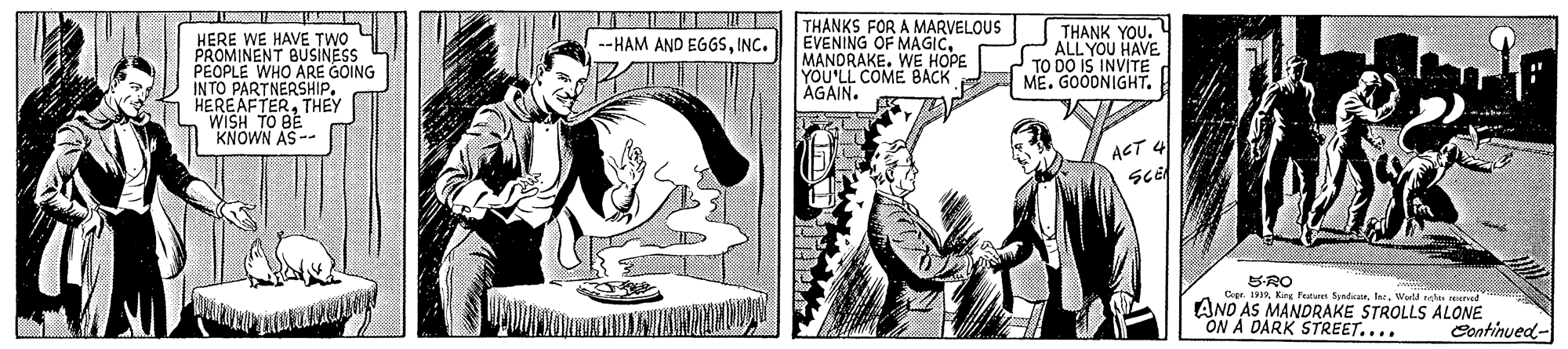 Publication OCR: HERE WE HAVE TWO PROMINENT BUSINESS PEOPLE WHO ARE GOING INTO PARTNERSHIP. HEREAFTERTHEY WISH TO BE KNOWN AS-- THANKS FOR A MARVELOUS EVENING OF MAGICMANORAKE. WE HOPE YOU'LL COME BACK AGAIN. THANK YOU. ALL YOU HAVE TO DO IS INVITE ME. GOODNIGHT. --HAM AND EGGSINC. ACT 4 Sce SRO ANO" King Fucum SyndiaeWad glen mere 10 AS MANDRAKE STROLLS ALONE ON A DARK STREET.... Continued- HERE WE HAVE TWO PROMINENT BUSINESS PEOPLE WHO ARE GOING INTO PARTNERSHIP. HEREAFTERTHEY WISH TO BE KNOWN AS-- THANKS FOR A MARVELOUS EVENING OF MAGICMANORAKE. WE HOPE YOU'LL COME BACK AGAIN. THANK YOU. ALL YOU HAVE TO DO IS INVITE ME. GOODNIGHT. --HAM AND EGGSINC. ACT 4 Sce SRO ANO" King Fucum SyndiaeWad glen mere 10 AS MANDRAKE STROLLS ALONE ON A DARK STREET.... Continued-