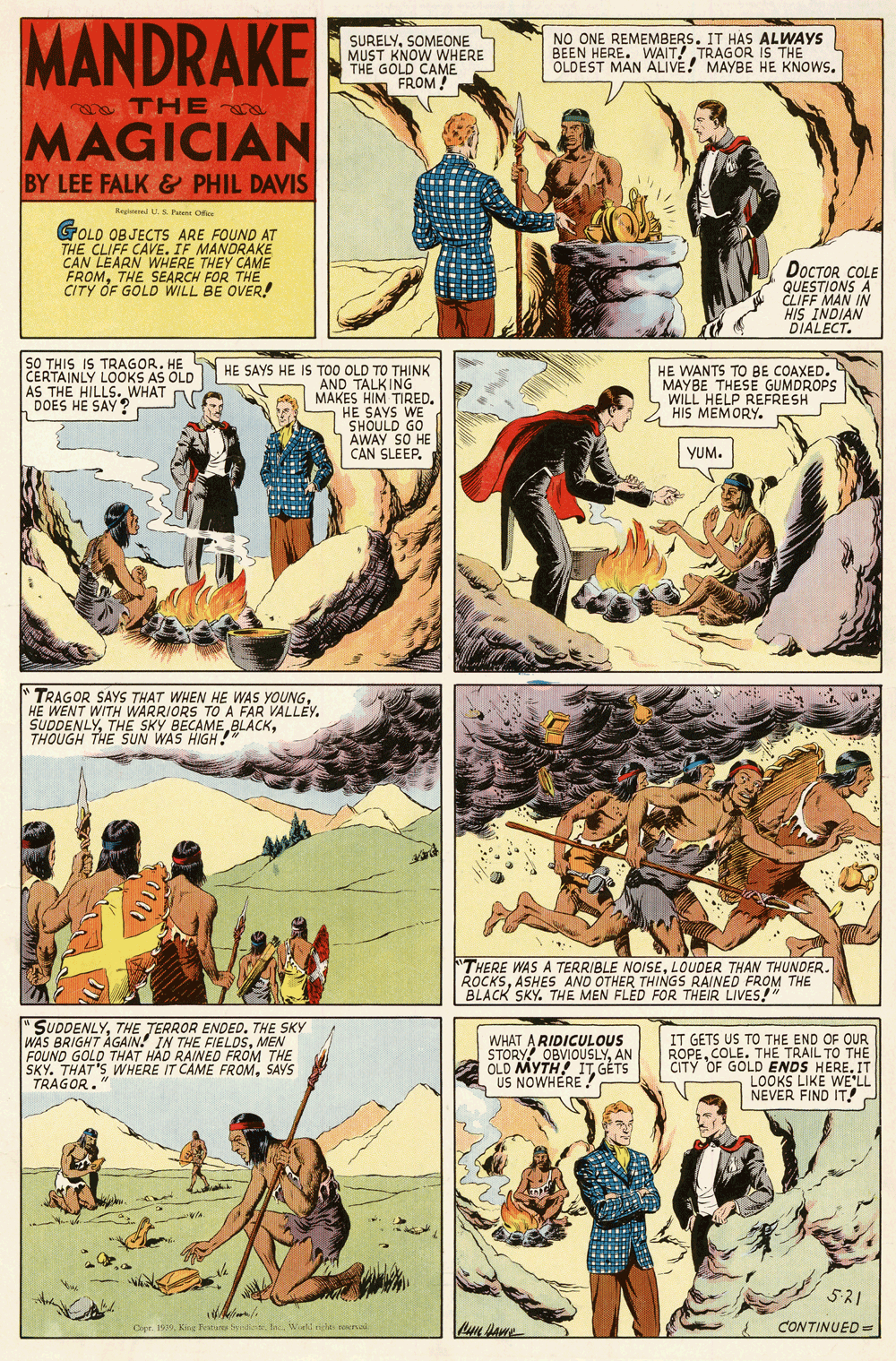 Humour OCR: MANDRAKE SURELYSOMEONE MUST KNOW WHERE THE GOLD CAME FROM ! NO ONE REMEMBERS. IT HAS ALWAYS BEEN HERE. WAIT! TRAGOR iŠ THE OLDEST MAN ALIVE! MAYBE HE KNOWS. THE MAGICIAN BY LEE FALK & PHIL DAVIS Regteeed US Paene Ofe GOLD OBJECTS ARE FOUND AT THE CLIFF CAVE. IF MANDRAKE CAN LEARN WHERE THEY CAME FROMTHE SEARCH FOR THE. CITY OF GOLD WILL BE OVER! DOCTOR COLE QUEM IN HIS INDIAN DIALECT. SO THIS IS TRAGOR. HE CERTAINLY LOOKS AS OLD AS THE HILLS. WHAT DOES HE SAY ? HE SAYS HE IS TOO OLD TO THINK AND TALKING MAKES HIM TIRED. HE SAYS WE SHOULD GO AWAY SO HE CAN SLEEP. HE WANTS TO BE COAXED. MAYBE THESE GUMDROPS WILL HELP REFRESH HIS MEMORY. YUM. "TRAGOR SAYS THAT WHEN HE WAS YOUNGHE WENT WITH WARRIORS TO A FAR VALLEY. SUDDENLYTHOUGH THE SUN WAS HIGH! THERE WAS A TERRIBLE NOISELOUDER THAN THUNDER. ROCKSASHES AND OTHER THINGS RAINED FROM THE BLACK SKY. THE MEN FLED FOR THEIR LIVES! "SUDDENLYTHE JERROR ENDED. THE SKY WAS BRIGHT AGAIN! IN THE FIELDSMEN FOUND GOLD THAT HAD RAINED FROM THE SKY. THAT'S WHERE IT CAME FROMSAYS TRAGOR." WHAT A RIDICULOUS STORY OBVIOUSLYAN OLD MYTH ITGÉTS US NOWHERE! IT GETS US TO THE END OF OUR ROPECOLE. THE TRAIL TO THE CITY OF GOLD ENDS HERE. IT LOOKS LIKE WE'LL NEVER FIND IT! 521 Opr. 199Kine Tetu t Wat ne teerail CONTINUED =r MANDRAKE SURELYSOMEONE MUST KNOW WHERE THE GOLD CAME FROM ! NO ONE REMEMBERS. IT HAS ALWAYS BEEN HERE. WAIT! TRAGOR iŠ THE OLDEST MAN ALIVE! MAYBE HE KNOWS. THE MAGICIAN BY LEE FALK & PHIL DAVIS Regteeed US Paene Ofe GOLD OBJECTS ARE FOUND AT THE CLIFF CAVE. IF MANDRAKE CAN LEARN WHERE THEY CAME FROMTHE SEARCH FOR THE. CITY OF GOLD WILL BE OVER! DOCTOR COLE QUEM IN HIS INDIAN DIALECT. SO THIS IS TRAGOR. HE CERTAINLY LOOKS AS OLD AS THE HILLS. WHAT DOES HE SAY ? HE SAYS HE IS TOO OLD TO THINK AND TALKING MAKES HIM TIRED. HE SAYS WE SHOULD GO AWAY SO HE CAN SLEEP. HE WANTS TO BE COAXED. MAYBE THESE GUMDROPS WILL HELP REFRESH HIS MEMORY. YUM. "TRAGOR SAYS THAT WHEN HE WAS YOUNGHE WENT WITH WARRIORS TO A FAR VALLEY. SUDDENLYTHE SKY BECAME BLACKTHOUGH THE SUN WAS HIGH! THERE WAS A TERRIBLE NOISELOUDER THAN THUNDER. ROCKSASHES AND OTHER THINGS RAINED FROM THE BLACK SKY. THE MEN FLED FOR THEIR LIVES! "SUDDENLYTHE JERROR ENDED. THE SKY WAS BRIGHT AGAIN! IN THE FIELDSMEN FOUND GOLD THAT HAD RAINED FROM THE SKY. THAT'S WHERE IT CAME FROMSAYS TRAGOR." WHAT A RIDICULOUS STORY OBVIOUSLYAN OLD MYTH ITGÉTS US NOWHERE! IT GETS US TO THE END OF OUR ROPECOLE. THE TRAIL TO THE CITY OF GOLD ENDS HERE. IT LOOKS LIKE WE'LL NEVER FIND IT! 521 Opr. 199Kine Tetu t Wat ne teerail CONTINUED =r