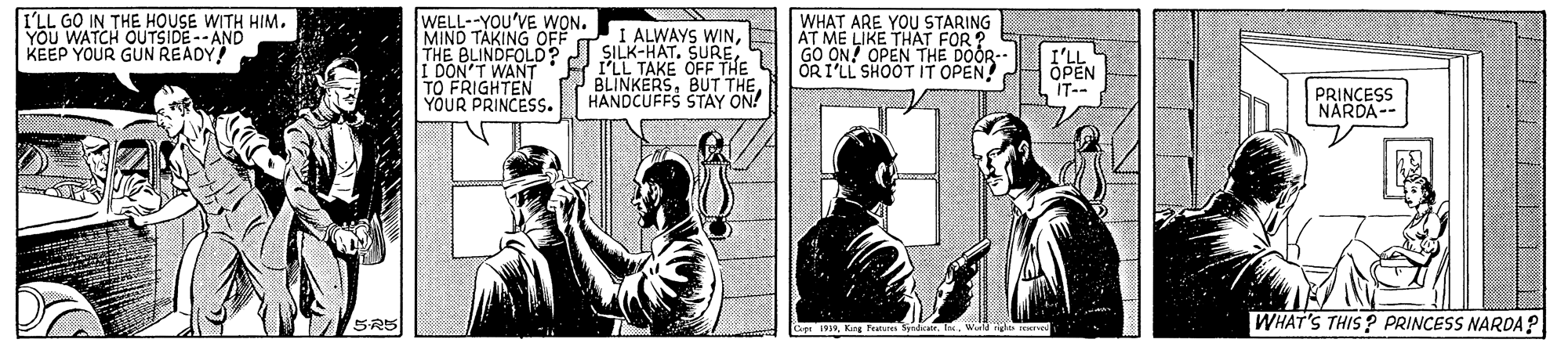 Comics OCR: I'LL GO IN THE HOUSE WITH HIM. YOU WATCH OUTSIDE --AND KEEP YOUR GUN READY! WELL--YOU'VE WON. MIND TAKING OFF THE BLINDFOLD2 I SILK-HAT. SUREI DON'T WANT:E PLL TAKE OFF THE TO FRIGHTEN YOUR PRINCESS. WHAT ARE YOU STARING AT ME LIKE THAT FOR ? GO ON! OPEN THE DOOR- ORI'LL SHOOT IT OPEN! I ALWAYS WINHANDCUFFS SŠTAY ON! IT-- PRINCESS NARDA-- SRS WHAT'S THIS? PRINCESS NARDA? Lop 191w I'LL GO IN THE HOUSE WITH HIM. YOU WATCH OUTSIDE --AND KEEP YOUR GUN READY! WELL--YOU'VE WON. MIND TAKING OFF THE BLINDFOLD2 I SILK-HAT. SUREI DON'T WANT:E PLL TAKE OFF THE TO FRIGHTEN YOUR PRINCESS. WHAT ARE YOU STARING AT ME LIKE THAT FOR ? GO ON! OPEN THE DOOR- ORI'LL SHOOT IT OPEN! I ALWAYS WINBUT THEHANDCUFFS SŠTAY ON! IT-- PRINCESS NARDA-- SRS WHAT'S THIS? PRINCESS NARDA? Lop 191Kang Fetus dar. te