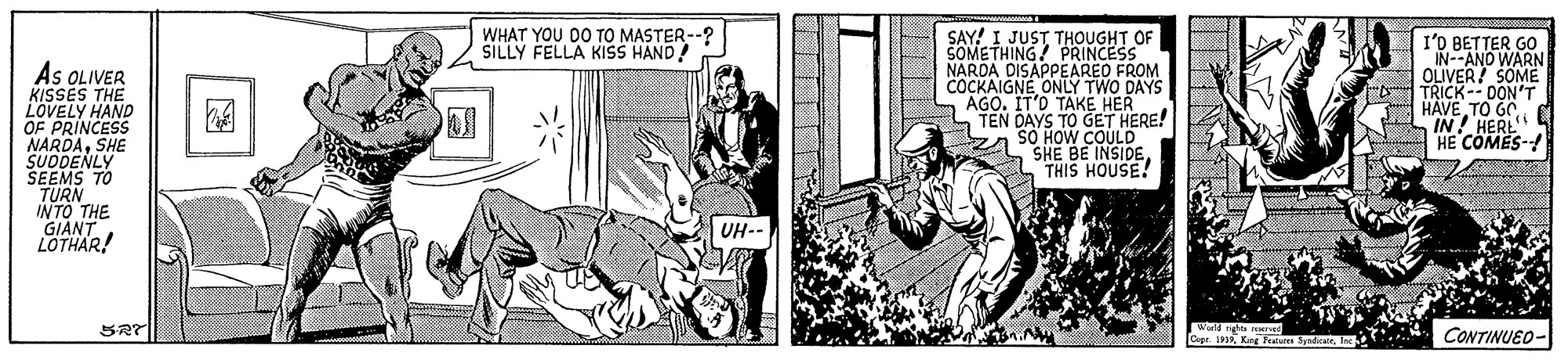Line OCR: WHAT YOU DO TO MASTER--? SILLY FELLA KISS HAND! SAY! I JUST THOUGHT OF SOMETHING! PRINCESS NARDA DISAPPEAREO FROM COCKAIGNE ONLY TWO DAYS AGO. IT'D TAKE HER L TEN DAYS TO GET HERE! I'D BETTER GO IN--AND WARN OLIVER! SOMË ro TRICK-- DON'T TO GO As OLIVER KISSES THE LOVELY HAND OF PRINCESS NARDASHE SUDDENLY SEEMS TO TURN INTO THE GIANT LOTHAR! HA HERI HE COMES- SHE BE INSIDETHIS HOUSE! UH-- SRT CONTINUED- Copr. 1911 ? WHAT YOU DO TO MASTER--? SILLY FELLA KISS HAND! SAY! I JUST THOUGHT OF SOMETHING! PRINCESS NARDA DISAPPEAREO FROM COCKAIGNE ONLY TWO DAYS AGO. IT'D TAKE HER L TEN DAYS TO GET HERE! I'D BETTER GO IN--AND WARN OLIVER! SOMË ro TRICK-- DON'T TO GO As OLIVER KISSES THE LOVELY HAND OF PRINCESS NARDASHE SUDDENLY SEEMS TO TURN INTO THE GIANT LOTHAR! HA HERI HE COMES- SHE BE INSIDETHIS HOUSE! UH-- SRT CONTINUED- Copr. 191Kng Pu yndan1 ?