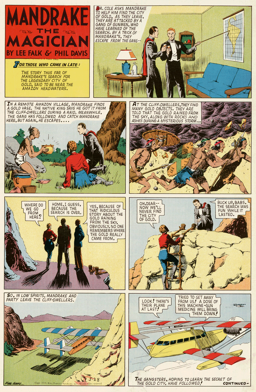 Fictional character OCR: MANDRAKE DR. COLE ASKS MANDRAKE TO HELP HIM FIND THE CITY OF GOLDTHEY ARE ATTACKED BY A GANG OF GUNMENWHO HAVE LEARUNMENWHO SEARCH. BY A TRICK OF MANDRAKE'STHEY ESCAPE FROM THE GANG-- a THE MAGICIAN BY LEE FALK & PHIL DAVIS FOR THOSE WHO CAME IN LATE: THE STORY THUS FAR OF MANDRAKE'S SEARCH FOR THE LEGENDARY CITY OF GOLDSAID TO BE NEAR THE AMAŽON HEADWATERS. IN A REMOTE AMAZON VILLAGEMANDRAKE FINDS A GOLD VASE. THE NATIVE KING SAYS HE GOT IT FROM THE CLIFF-DWELLERS DURING A RAID. MEANWHILETHE GANG HAS FOLLOWED AND CATCH MANDRAKE HEREHE ESCAPES.... AT THE CLIFF-OWELLERSTHEY FIND MANY GOLD OBJECTS. THEY ARE TOLD THAT THE GOLD RAINED FROM THE SKYALONG WITH ROCKS AND ASHES DURING A MYSTERIOUS STORM... WHERE DO WE GO FROM HERE? HOMEBECAUSE THE SEARCH IS OVER. OHDEAR-- NOW WE'LL NEVER FIND THE CITY OF GOLD. BUCK UPBABS. THE SEARCH WAS FUN WHILE IT LASTED. YESBECAUSE OF THAT RIDICULOUS STORY ABOUT THE GOLD RAINING FROM THE SKY. OBVIOUSLYNO ONE REMEMBERS WHERE THE GOLD REALLY CAME FROM. SoMANDRAKE AND PARTY LEAVE THE CLIFF-OWELLERS. LOOK! THERE'S THEIR PLANE AT LAST! TRIEO TO GET AWAY FROM US! A DOSE OF THIS MACHINE-GUN MEDICINE WILL BRING THEM DOWN 528 THE GANGSTERSHOPING TO LEARN THE SECRET OF THE GOLD CITYHAVE FOLLOWED! Cope 9 Kan Fean yadonenk rnl CONTINUED - MANDRAKE DR. COLE ASKS MANDRAKE TO HELP HIM FIND THE CITY OF GOLDAS THEY LEAVETHEY ARE ATTACKED BY A GANG OF GUNMENWHO HAVE LEARUNMENWHO SEARCH. BY A TRICK OF MANDRAKE'STHEY ESCAPE FROM THE GANG-- a THE MAGICIAN BY LEE FALK & PHIL DAVIS FOR THOSE WHO CAME IN LATE: THE STORY THUS FAR OF MANDRAKE'S SEARCH FOR THE LEGENDARY CITY OF GOLDSAID TO BE NEAR THE AMAŽON HEADWATERS. IN A REMOTE AMAZON VILLAGEMANDRAKE FINDS A GOLD VASE. THE NATIVE KING SAYS HE GOT IT FROM THE CLIFF-DWELLERS DURING A RAID. MEANWHILETHE GANG HAS FOLLOWED AND CATCH MANDRAKE HEREBUT AGA/NHE ESCAPES.... AT THE CLIFF-OWELLERSTHEY FIND MANY GOLD OBJECTS. THEY ARE TOLD THAT THE GOLD RAINED FROM THE SKYALONG WITH ROCKS AND ASHES DURING A MYSTERIOUS STORM... WHERE DO WE GO FROM HERE? HOMEI GUESSBECAUSE THE SEARCH IS OVER. OHDEAR-- NOW WE'LL NEVER FIND THE CITY OF GOLD. BUCK UPBABS. THE SEARCH WAS FUN WHILE IT LASTED. YESBECAUSE OF THAT RIDICULOUS STORY ABOUT THE GOLD RAINING FROM THE SKY. OBVIOUSLYNO ONE REMEMBERS WHERE THE GOLD REALLY CAME FROM. SoIN LOW SPIRITSMANDRAKE AND PARTY LEAVE THE CLIFF-OWELLERS. LOOK! THERE'S THEIR PLANE AT LAST! TRIEO TO GET AWAY FROM US! A DOSE OF THIS MACHINE-GUN MEDICINE WILL BRING THEM DOWN 528 THE GANGSTERSHOPING TO LEARN THE SECRET OF THE GOLD CITYHAVE FOLLOWED! Cope 9 Kan Fean yadonenk rnl CONTINUED -