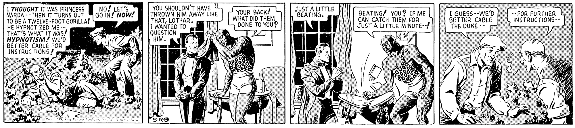 Illustration OCR: YOU SHOULDN'T HAVE L THROWN HIM AWAY LIKE THATLOTHAR. 1 WANTED TO QUESTION HIM. ? THOUGHT IT WAS PRINCESS NARDA --THEN IT TURNS OUT TO BE A TWELVE-FOOT GORILLA! HE HYPNOTIZED ME-- THAT'S WHAT IT? WAS! HYPNOTISM! WE'D BETTER CABLE FOR INSTRUCTIONS! NO! LET'S GO IN! NOW! JUST A LITTLE BEATING. YOUR BACK! WHAT DID THEM SDONE TO YOU ? BEATING! YOU ? IF ME CAN CATCH THEM FOR JUST A LITTLE MINUTE--! I GUESS--WE'D BETTER CABLE THE DUKE - --FOR FURTHER INSTRUCTIONS-- SR9 YOU SHOULDN'T HAVE L THROWN HIM AWAY LIKE THATLOTHAR. 1 WANTED TO QUESTION HIM. ? THOUGHT IT WAS PRINCESS NARDA --THEN IT TURNS OUT TO BE A TWELVE-FOOT GORILLA! HE HYPNOTIZED ME-- THAT'S WHAT IT? WAS! HYPNOTISM! WE'D BETTER CABLE FOR INSTRUCTIONS! NO! LET'S GO IN! NOW! JUST A LITTLE BEATING. YOUR BACK! WHAT DID THEM SDONE TO YOU ? BEATING! YOU ? IF ME CAN CATCH THEM FOR JUST A LITTLE MINUTE--! I GUESS--WE'D BETTER CABLE THE DUKE - --FOR FURTHER INSTRUCTIONS-- SR9