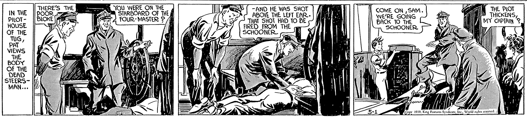 Monochrome OCR: THERE'S THE POOR BLOKE YOu WERE ON THE STARBOARD OF THE FOUR-MASTER ? -AND HE WAS SHOT ABOVE THE LEFT EAR. THAT SHOT HAD TO BE FIRED FROM THE SCHOONER COME ONSAM. WE'RE GOING BACK 1O THE SCHOONER THE PLOT THICKENSMY CAPTAIN ? IN THE PILOT - HOUSE OF THE TUGPAT VIEWS THE BODY OF THE DEAD STEERS- MAN... Car 1919World ns reervrd THERE'S THE POOR BLOKE YOu WERE ON THE STARBOARD OF THE FOUR-MASTER ? -AND HE WAS SHOT ABOVE THE LEFT EAR. THAT SHOT HAD TO BE FIRED FROM THE SCHOONER COME ONSAM. WE'RE GOING BACK 1O THE SCHOONER THE PLOT THICKENSMY CAPTAIN ? IN THE PILOT - HOUSE OF THE TUGPAT VIEWS THE BODY OF THE DEAD STEERS- MAN... Car 1919Kng Featuras SyndicateWorld ns reervrd