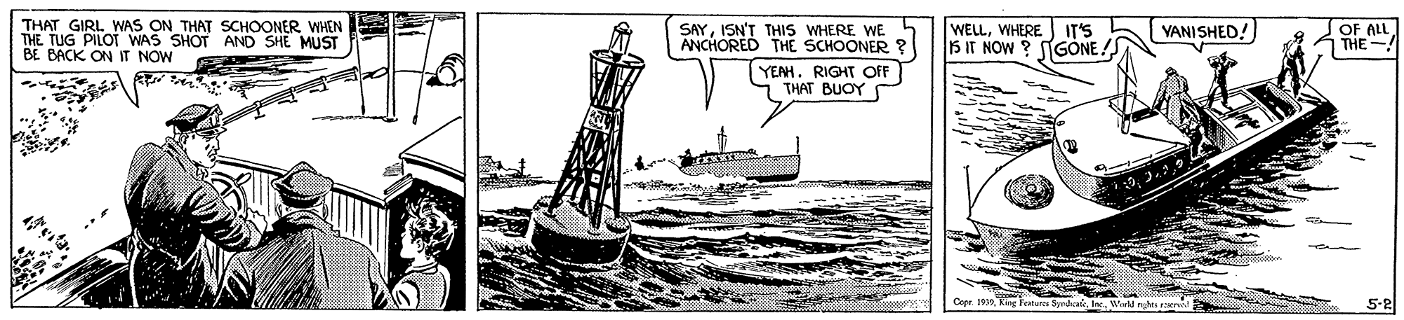 Painting OCR: THAT GIRL. WAS ON THAT SCHOONER WHEN THE TUG PILOT WAS SHOT AND SHE MUST BE BACK ON IT NOW SAYISN'T THIS WHERE WE ANCHORED THE SCHOONER WELLWHERE VANI SHED! OF ALL THE IT'S 15 IT NOW ? NGÓNE! YEAH. RIGHT OF THAT BUOY Copr. 1930 caturo SndaieWid 5-2 THAT GIRL. WAS ON THAT SCHOONER WHEN THE TUG PILOT WAS SHOT AND SHE MUST BE BACK ON IT NOW SAYISN'T THIS WHERE WE ANCHORED THE SCHOONER WELLWHERE VANI SHED! OF ALL THE IT'S 15 IT NOW ? NGÓNE! YEAH. RIGHT OF THAT BUOY Copr. 1930 caturo SndaieWid 5-2