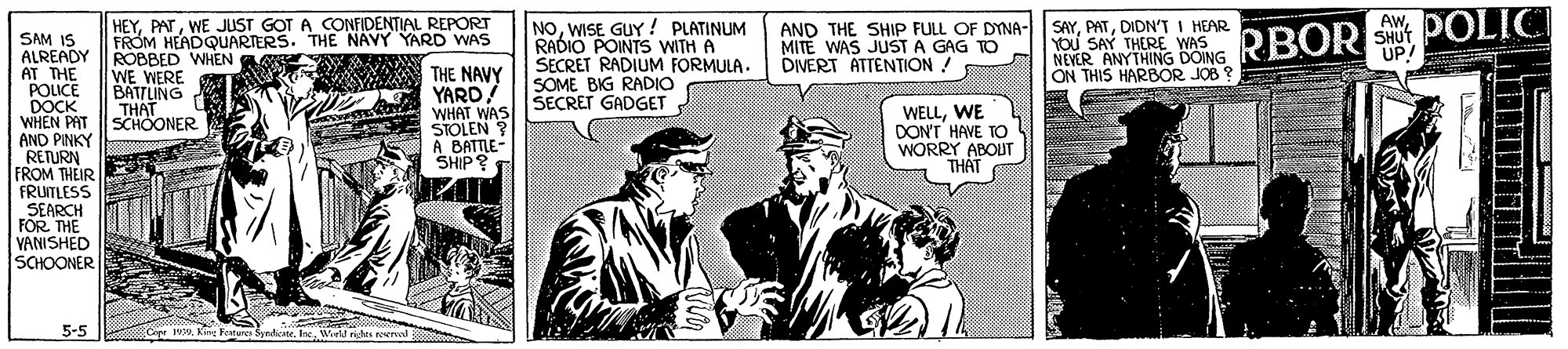 People OCR: HEYWE JUST GOT A CONFIDENTIAL REPORT FROM HEADQUARTERS. THE A POLIC NOWISE GUY ! PLATINUM RADIO POINTS WITH A SECRET RADIUM FORMULA. SOME BIG RADIO AND THE SHIP FULL OF DYNA- SAYDIDN'T I HEAR MITE WAS JUST A GAG TO DIVERT ATTENTION! RBOR NAVY YARD WAS SHUT UP! SAM IS ALREADY ROBBED WHEN AT THE POLICE DOCK WHEN PAT AND PINKY RETURN FROM THEIR FRUITLESS SEARCH FOR THE VANISHED SCHOONER NEVER ANYTHING DOING ON THIS HARBOR JOB ? YOU SAY THERE WAS WE WERE BATTLING THAT SCHOONER THE NAVY YARD/ WHAT WAS SECRET GADGET STOLEN ? A BATTLE- SHIP? WELLWE DON'T HAVE TO WORRY ABOUT THAT 5-5 Copr 193M King Feares SyndhcateInc Wiel nigs al HEYWE JUST GOT A CONFIDENTIAL REPORT FROM HEADQUARTERS. THE A POLIC NOWISE GUY ! PLATINUM RADIO POINTS WITH A SECRET RADIUM FORMULA. SOME BIG RADIO AND THE SHIP FULL OF DYNA- SAYDIDN'T I HEAR MITE WAS JUST A GAG TO DIVERT ATTENTION! RBOR NAVY YARD WAS SHUT UP! SAM IS ALREADY ROBBED WHEN AT THE POLICE DOCK WHEN PAT AND PINKY RETURN FROM THEIR FRUITLESS SEARCH FOR THE VANISHED SCHOONER NEVER ANYTHING DOING ON THIS HARBOR JOB ? YOU SAY THERE WAS WE WERE BATTLING THAT SCHOONER THE NAVY YARD/ WHAT WAS SECRET GADGET STOLEN ? A BATTLE- SHIP? WELLWE DON'T HAVE TO WORRY ABOUT THAT 5-5 Copr 193M King Feares SyndhcateInc Wiel nigs al