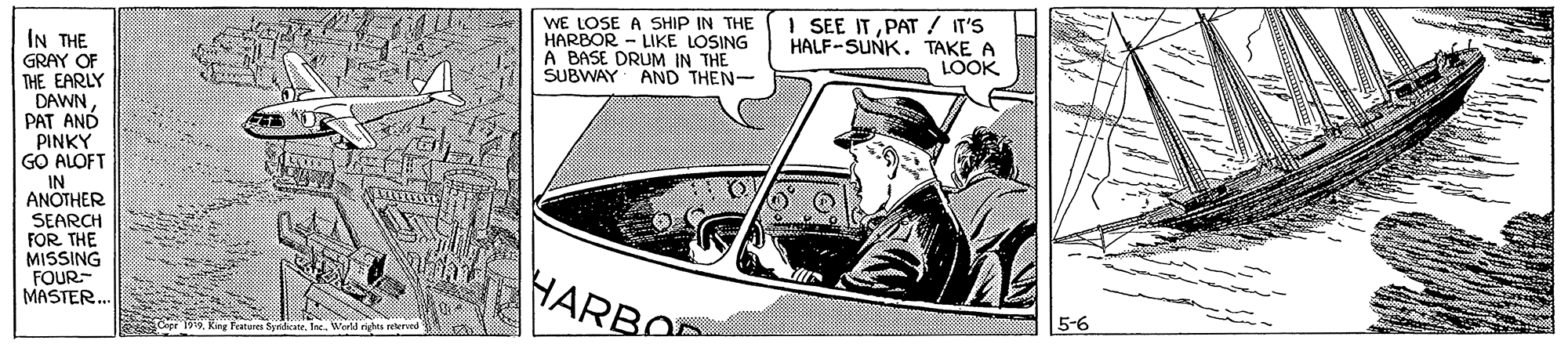 Drawing OCR: WE LOSE A SHIP IN THE HARBOR - LIKE LOSING A BASE DRUM IN THE SUBWAY I SEE ITPAT / IT'S HALF-SUNK. TAKE A LOOK IN THE GRAY OF THE EARLY DAWNPAT AND PINKY GO ALOFT AND THEN- IN ANOTHER SEARCH FOR THE MISSING FOUR- MASTER. HARBO Cepr 199Ring Features Syrdicate. Inc. Werld righes reterund 5-6 WE LOSE A SHIP IN THE HARBOR - LIKE LOSING A BASE DRUM IN THE SUBWAY I SEE ITPAT / IT'S HALF-SUNK. TAKE A LOOK IN THE GRAY OF THE EARLY DAWNPAT AND PINKY GO ALOFT AND THEN- IN ANOTHER SEARCH FOR THE MISSING FOUR- MASTER. HARBO Cepr 199Ring Features Syrdicate. Inc. Werld righes reterund 5-6