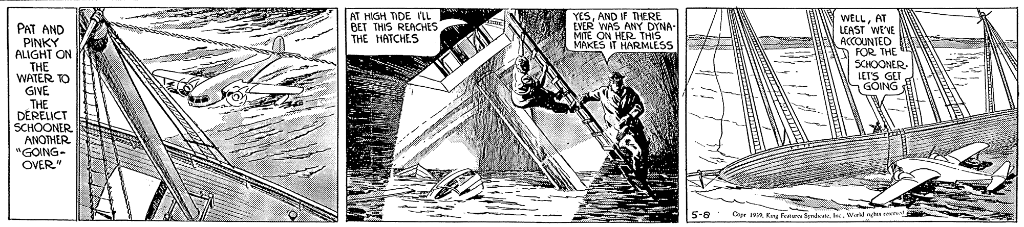 Fictional character OCR: THERE AT HIGH TIDE 'LL BET THIS REACHES THE HATCHES YESAND IF EVER WAS ANY DYNA- MITE ON HER THIS MAKES IT HARMLESS WELLAT LEAST WEVE ACCOUNTED D FOR THE SCHOONER LET'S GET GÕING PAT AND PINKY ALIGHT ON THE WATER TO GIVE THE DERELICT SCHOONER ANOTHER "GOING- OVER" 5-8 Capr 1va K Features SendateWirkd nghts ee THERE AT HIGH TIDE 'LL BET THIS REACHES THE HATCHES YESAND IF EVER WAS ANY DYNA- MITE ON HER THIS MAKES IT HARMLESS WELLAT LEAST WEVE ACCOUNTED D FOR THE SCHOONER LET'S GET GÕING PAT AND PINKY ALIGHT ON THE WATER TO GIVE THE DERELICT SCHOONER ANOTHER "GOING- OVER" 5-8 Capr 1va K Features SendateWirkd nghts ee