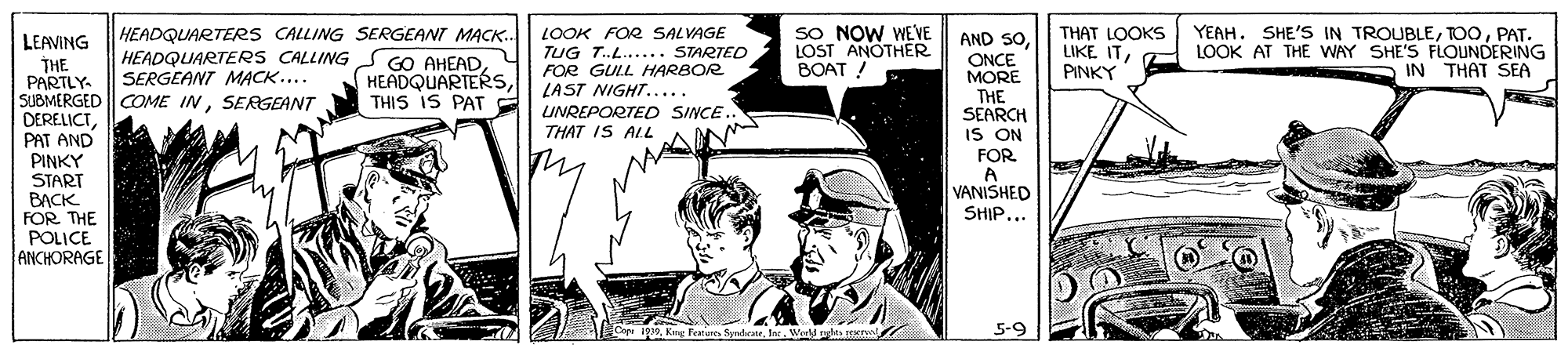 Parallel OCR: SO NOW WEVE LOST ANOTHER BOAT ! YEAH. SHE'S IN TROUBLEPAT. HEADQUARTERS CALLING SERGEANT MACK.. HEADQUARTERS CALLING S GO AHEADLOOK FOR SALVAGE TUG T.L..... STARTED FOR GULL HARBOR LAST NIGHT..... AND SOONCE MORE THE SEARCH IS ON THAT LOOKS LIKE ITLOOK AT THE WAY SHE'S FLOUNDERING PINKY LEAVING THE PARTLY SUBMERGED COME INSERGEANT DERELICTPAT AND PINKY START BACK FOR THE POLICE ANCHORAGE SERGEANT MACK.... IN THAT SEA THIS IS PAT UNREPORTED SINCE. THAT IS ALL FOR A VANISHED SHIP... Cou i19a. Wed nd 5-9 SO NOW WEVE LOST ANOTHER BOAT ! YEAH. SHE'S IN TROUBLEPAT. HEADQUARTERS CALLING SERGEANT MACK.. HEADQUARTERS CALLING S GO AHEADLOOK FOR SALVAGE TUG T.L..... STARTED FOR GULL HARBOR LAST NIGHT..... AND SOONCE MORE THE SEARCH IS ON THAT LOOKS LIKE ITLOOK AT THE WAY SHE'S FLOUNDERING PINKY LEAVING THE PARTLY SUBMERGED COME INSERGEANT DERELICTPAT AND PINKY START BACK FOR THE POLICE ANCHORAGE SERGEANT MACK.... IN THAT SEA THIS IS PAT UNREPORTED SINCE. THAT IS ALL FOR A VANISHED SHIP... Cou i19Kang feaneres Synteiea. Wed nd 5-9