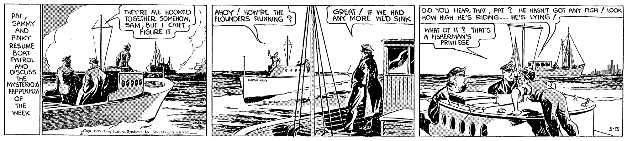 Illustration OCR: AHOY ! HOW'RE THE FLOUNDERS RUNNING ? GREAT ! IF WE HAD ANY MORE WE'D SINK DID YOU HEAR THATPAT ? HE HASN'T GOT ANY FISH ! LOOK HOW HIGH HE'S RIDING... HE'S LYING ! THEY'RE ALL HOOKED TOGETHER SOMEHOWBUT I CAN'T FIGURE IT PATSAMMY AND PINKY WHAT OF IT ? THAT'S A FISHERMAN'S PRIVILEGE RESUME BOAT PATROL AND DISCUS THE MYSTERIOUS HAPPENINGS OF THE WEEK 00000 5-13 Ci 19 Kng atute Syndat In Wd rte AHOY ! HOW'RE THE FLOUNDERS RUNNING ? GREAT ! IF WE HAD ANY MORE WE'D SINK DID YOU HEAR THATPAT ? HE HASN'T GOT ANY FISH ! LOOK HOW HIGH HE'S RIDING... HE'S LYING ! THEY'RE ALL HOOKED TOGETHER SOMEHOWBUT I CAN'T FIGURE IT PATSAMMY AND PINKY WHAT OF IT ? THAT'S A FISHERMAN'S PRIVILEGE RESUME BOAT PATROL AND DISCUS THE MYSTERIOUS HAPPENINGS OF THE WEEK 00000 5-13 Ci 19 Kng atute Syndat In Wd rte