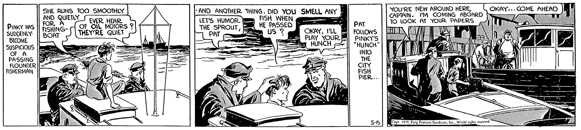 Line art OCR: SHE RUNS TOO SMOOTHLY AND QUIETLY FOR A FISHING- BOAT - AND ANOTHER THING. DID YOU SMELL ANY FISH WHEN HE PASSED US ? YOU'RE NEW AROUND HERECAPTAIN. I'M COMING A8OARD TO LOOK AT YOUR PAPERS OKAY...COME AHEAD EVER HEAR OF OIL MOORS ? THEY RE QUIET LET'S HUMOR THE SPROUT PAT PINKY HAS SUDDENLY BECOME SUSPICIOUS OF A PASSING FLOUNDER FISHERMAN PAT FOLLOWS PINKY'S *HUNCH" INTO THE CITY FISH PIER... OKAY. I'LL PLAY YOUR HÚNCH A HUNCH 5-15 Copr 1912World nghts reserved. SHE RUNS TOO SMOOTHLY AND QUIETLY FOR A FISHING- BOAT - AND ANOTHER THING. DID YOU SMELL ANY FISH WHEN HE PASSED US ? YOU'RE NEW AROUND HERECAPTAIN. I'M COMING A8OARD TO LOOK AT YOUR PAPERS OKAY...COME AHEAD EVER HEAR OF OIL MOORS ? THEY RE QUIET LET'S HUMOR THE SPROUT PAT PINKY HAS SUDDENLY BECOME SUSPICIOUS OF A PASSING FLOUNDER FISHERMAN PAT FOLLOWS PINKY'S *HUNCH" INTO THE CITY FISH PIER... OKAY. I'LL PLAY YOUR HÚNCH A HUNCH 5-15 Copr 1912King Peatures SyrdicateWorld nghts reserved.