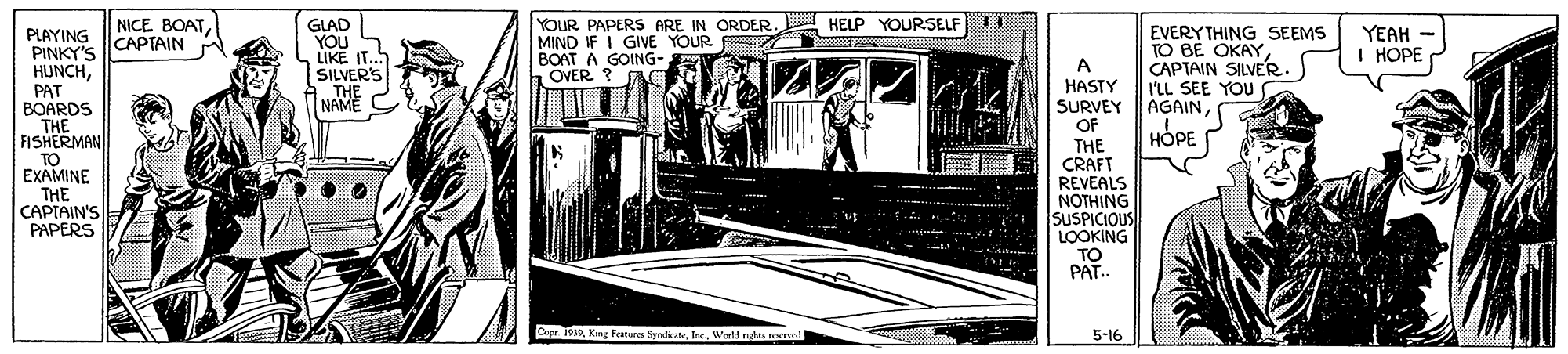 Monochrome OCR: NICE BOATPLAYING CAPTAIN PINKY'S HUNCHPAT GLAD YOU LIKE IT.. SILVER'S .THE NAME YOUR PAPERS ARE IN ORDER. A HELP YOURSELF MIND IF I GIVE YOUR BOAT A GOING- OVER ? EVERYTHING SEEMS TO BE OKAYCAPTAIN SILVER. ILL SEE YOU YEAH I HOPE A HASTY SURVEY AGAINOF BOARDS THE FISHERMAN TO EXAMINE THE CAPIAIN'S PAPERS ???? HOPE THE CRAFT REVEALS NOTHING SUSPICIOUS LOOKING TO PAT. Oepr 1939Werld rta rerl 5-16 NICE BOATPLAYING CAPTAIN PINKY'S HUNCHPAT GLAD YOU LIKE IT.. SILVER'S .THE NAME YOUR PAPERS ARE IN ORDER. A HELP YOURSELF MIND IF I GIVE YOUR BOAT A GOING- OVER ? EVERYTHING SEEMS TO BE OKAYCAPTAIN SILVER. ILL SEE YOU YEAH I HOPE A HASTY SURVEY AGAINOF BOARDS THE FISHERMAN TO EXAMINE THE CAPIAIN'S PAPERS ???? HOPE THE CRAFT REVEALS NOTHING SUSPICIOUS LOOKING TO PAT. Oepr 1939King Features SyndicaneWerld rta rerl 5-16