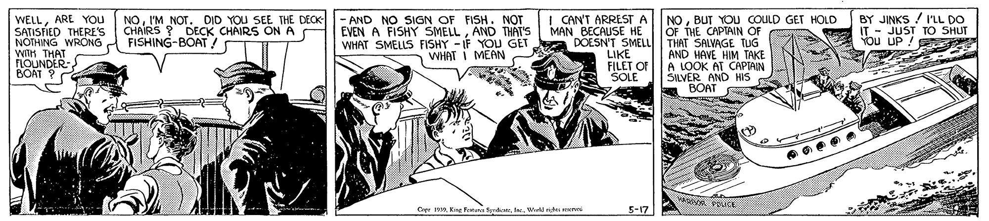 Illustration OCR: WELLARE YOU SATISFIED THERE'S NOTHING WRONG WITH T - AND NO SIGN OF FISH. NOT EVEN A FISHY SMELLAND THAT'S WHAT SMELLS FISHY - IF YOU GET WHAT I MEAN | CAN'T ARREST A MAN BECAUSE HE NOBUT YOU COULD GET HOLD OF THE CAPTAIN OF BY JINKS / I'LL DO NOI'M NOT. DID YOU SEE THE DECK- CHAIRS ? DECK CHAIRS ON A FISHING-BOAT ! LU UD TO SHUT DOESN'T SMELL | THAT SALVAGE TUG FLOUNDER- BOAT ? LIKE FILET OF SOLE AND HAVE HIM TAKE A LOOK AT CAPTAIN SILVER AND HIS BOAT S Copr 0Ine. Wie4l nidt mete 5-17 WELLARE YOU SATISFIED THERE'S NOTHING WRONG WITH T - AND NO SIGN OF FISH. NOT EVEN A FISHY SMELLAND THAT'S WHAT SMELLS FISHY - IF YOU GET WHAT I MEAN | CAN'T ARREST A MAN BECAUSE HE NOBUT YOU COULD GET HOLD OF THE CAPTAIN OF BY JINKS / I'LL DO NOI'M NOT. DID YOU SEE THE DECK- CHAIRS ? DECK CHAIRS ON A FISHING-BOAT ! LU UD TO SHUT DOESN'T SMELL | THAT SALVAGE TUG FLOUNDER- BOAT ? LIKE FILET OF SOLE AND HAVE HIM TAKE A LOOK AT CAPTAIN SILVER AND HIS BOAT S Copr 0Kine Featura SynateIne. Wie4l nidt mete 5-17