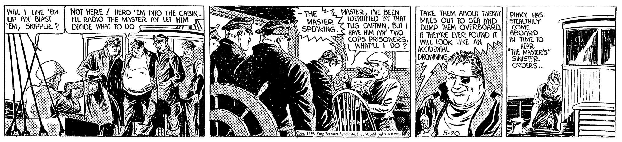 Fictional character OCR: WILL I LINE 'EM uP AN' BLAS EMSKIPPER. ? NOT HERE ! HERD 'EM INTO THE CABIN. VLL RADIO THE MASTER AN' LET HIM DECIDE WHAT TO DO THE 4 MASTERI'VE BEEN IDENTIFIED BY THAT MASTER S TUG CAPIAINBUT TAKE THEM ABOUT TWENTY PINKY HAS MILES OUT TO SEA AND STEALTHILY DUMP THEM OVERBOARD COME ABOARD IN TIME TO HEAR "THE MASTER'S" SINISTER ORDERS.. SPEAKING I HAVE HIM AN TWO COPS PRISONERS. WHAT'LL I DO IF THEY'RE EVER FOUND IT WILL LOOK LIKE AN ACCIDENIAL DROWNING Cor1919 World nehts zTEered WILL I LINE 'EM uP AN' BLAS EMSKIPPER. ? NOT HERE ! HERD 'EM INTO THE CABIN. VLL RADIO THE MASTER AN' LET HIM DECIDE WHAT TO DO THE 4 MASTERI'VE BEEN IDENTIFIED BY THAT MASTER S TUG CAPIAINBUT TAKE THEM ABOUT TWENTY PINKY HAS MILES OUT TO SEA AND STEALTHILY DUMP THEM OVERBOARD COME ABOARD IN TIME TO HEAR "THE MASTER'S" SINISTER ORDERS.. SPEAKING I HAVE HIM AN TWO COPS PRISONERS. WHAT'LL I DO IF THEY'RE EVER FOUND IT WILL LOOK LIKE AN ACCIDENIAL DROWNING Cor1919 World nehts zTEered