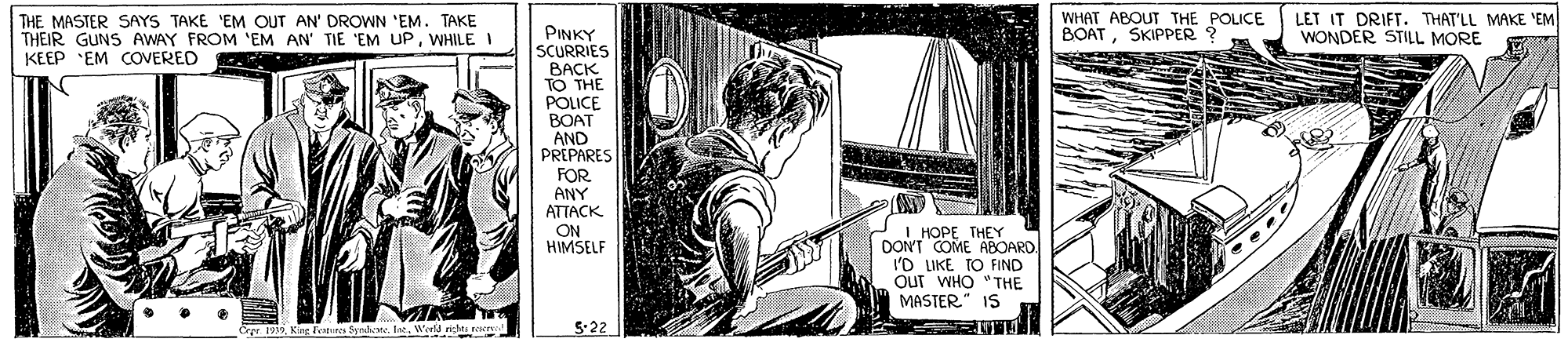 Drawing OCR: THE MASTER SAYS TAKE 'EM OUT AN' DROWN 'EM. TAKE THEIR GUNS AWAY FROM 'EM AN' TIE 'EM UPWHILE I KEEP EM COVERED WHAT ABOUT THE POLICE BOAT LET IT DRIFT. THAT'LL MAKE 'EM WONDER STILL MORE SKIPPER ? PINKY SCURRIES BACK TO THE POLICE BOAT AND PREPARES FOR ANY ATTACK ON HIMSELF I HOPE THEY DONT COME ABOARD I'D LIKE TO FIND Out WHO "THE MASTER" IS Crpr. 1939 Kirg Teteres Sprde LatWerld riti . 5-22 THE MASTER SAYS TAKE 'EM OUT AN' DROWN 'EM. TAKE THEIR GUNS AWAY FROM 'EM AN' TIE 'EM UPWHILE I KEEP EM COVERED WHAT ABOUT THE POLICE BOAT LET IT DRIFT. THAT'LL MAKE 'EM WONDER STILL MORE SKIPPER ? PINKY SCURRIES BACK TO THE POLICE BOAT AND PREPARES FOR ANY ATTACK ON HIMSELF I HOPE THEY DONT COME ABOARD I'D LIKE TO FIND Out WHO "THE MASTER" IS Crpr. 1939 Kirg Teteres Sprde LatWerld riti . 5-22