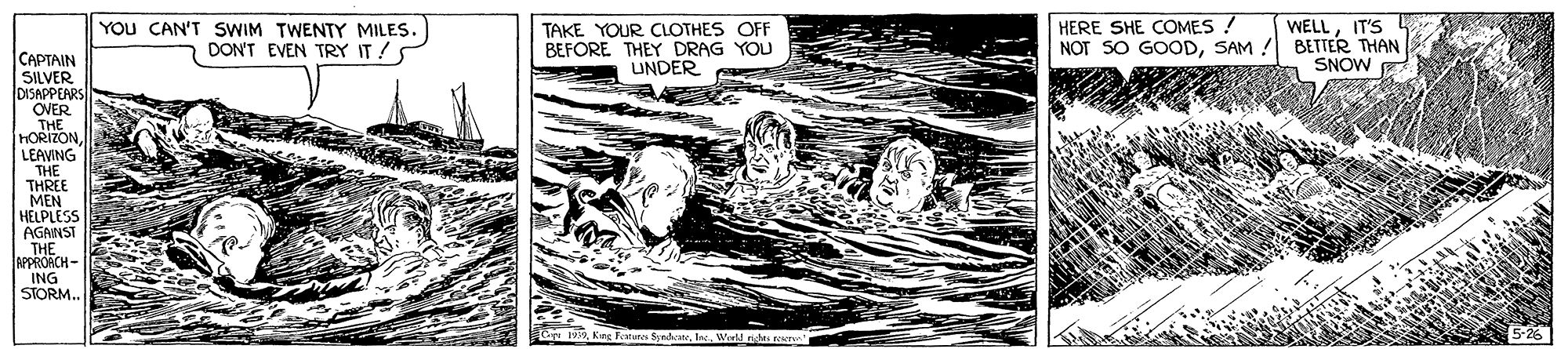 Line art OCR: WELLIT'S YOU CAN'T SWIM TWENTY MILES. DON'T EVEN TRY IT ! HERE SHE COMES ! TAKE YOUR CLOTHES OFF BEFORE THEY DRAG YOU UNDER NOT SO GOODSAM ! BETTER THAN SNOW ???TAIN SILVER DISAPPEARS OVER THE HORIZON LEAVING THE THREE MEN HELPLESS AGANST THE APPRORCH- ING STORM. Syndvat. laW WELLIT'S YOU CAN'T SWIM TWENTY MILES. DON'T EVEN TRY IT ! HERE SHE COMES ! TAKE YOUR CLOTHES OFF BEFORE THEY DRAG YOU UNDER NOT SO GOODSAM ! BETTER THAN SNOW ???TAIN SILVER DISAPPEARS OVER THE HORIZON LEAVING THE THREE MEN HELPLESS AGANST THE APPRORCH- ING STORM. Syndvat. la