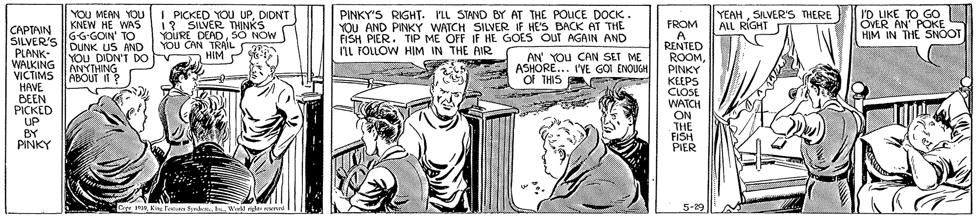 Font OCR: YOU MEAN YOU KNEW HE WAS G-G-GOIN' TO DUNK US AND YOU DIDN'T DO ANYTHING I PICKED YOU UPDIDNT 1? SILVER THINKS YOURE DEADSÓ NOW YOU CAN TRAIL HIM PINKY'S RIGHT. ILL STAND BY AT THE POICE DOCK. YOU AND PINKY WATCH SILVER IF HE'S BACK AT THE FISH PIER. TIP ME OFF IF HE GOES OUT AGAIN AND IIL FOLLOW HIM IN THE AIR YEAHSILVER'S THERE ALL RÍGHT I'D LIKE TO GO OVER AN' POKE HIM IN THE SNOT FROM A RENTED ROOMPINKY CAPTAIN SILVER'S PLANK- WALKING VICTIMS ABOUT 1 ? HAVE BEEN PICKED UP BY PINKY AN' YOU CAN SET ME ASHORE... I'YE G?I ENOUGH Of THIS KEEPS CLOSE WATCH ON THE FISH PIER Cope 1939I Wedd ride reerved 5-29 YOU MEAN YOU KNEW HE WAS G-G-GOIN' TO DUNK US AND YOU DIDN'T DO ANYTHING I PICKED YOU UPDIDNT 1? SILVER THINKS YOURE DEADSÓ NOW YOU CAN TRAIL HIM PINKY'S RIGHT. ILL STAND BY AT THE POICE DOCK. YOU AND PINKY WATCH SILVER IF HE'S BACK AT THE FISH PIER. TIP ME OFF IF HE GOES OUT AGAIN AND IIL FOLLOW HIM IN THE AIR YEAHSILVER'S THERE ALL RÍGHT I'D LIKE TO GO OVER AN' POKE HIM IN THE SNOT FROM A RENTED ROOMPINKY CAPTAIN SILVER'S PLANK- WALKING VICTIMS ABOUT 1 ? HAVE BEEN PICKED UP BY PINKY AN' YOU CAN SET ME ASHORE... I'YE G?I ENOUGH Of THIS KEEPS CLOSE WATCH ON THE FISH PIER Cope 1939King Testu ynI Wedd ride reerved 5-29