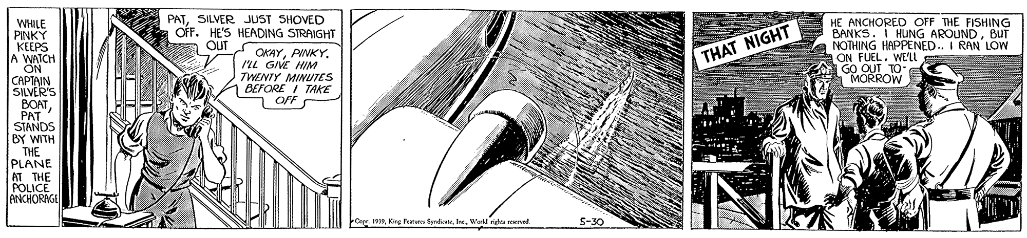Illustration OCR: PATSILVER JUST SHOVED OFF. HE'S HEADING STRAIGHT OUT HE ANCHORED OFF THE FISHING BANKS. I HUNG AROUNDBUT NOTHING HAPPENED. I RAN LOW ON FUEL. WE'LL GO OUT TO- MORROW WHILE PINKY KEEPS A WATCH ON CAPTAIN SILVER'S BOATPAT STANDS BY WITH THE PLANE AT THE POLICE ANCHORAGE OKAYI'LL GIVE HIM TWENTY MINUTES BEFORE I TAKE OFF THAT NIGHT Copr. 1939World righta reerved S-30 PATSILVER JUST SHOVED OFF. HE'S HEADING STRAIGHT OUT HE ANCHORED OFF THE FISHING BANKS. I HUNG AROUNDBUT NOTHING HAPPENED. I RAN LOW ON FUEL. WE'LL GO OUT TO- MORROW WHILE PINKY KEEPS A WATCH ON CAPTAIN SILVER'S BOATPAT STANDS BY WITH THE PLANE AT THE POLICE ANCHORAGE OKAYI'LL GIVE HIM TWENTY MINUTES BEFORE I TAKE OFF THAT NIGHT Copr. 1939King Feareres SyndiceteWorld righta reerved S-30