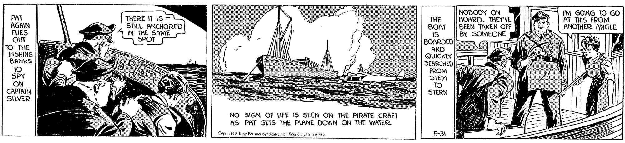 Rectangle OCR: THERE IT IS - STILL ANCHORED IN THE SAME SPOT NOBODY ON BOARD. THEY'VE BEEN TAKEN OFF BY SOMEONE I'M GOING TO GO AT THIS FROM ANOTHER ANGLE PAT AGAIN FLIES OUT TO THE FISHING BANKS TO SPY THE BOAT IS BOARDED AND QUICKLY SEARCHED ON CAPTAIN SILVER FROM STEM TO STERN NO SIGN OF LIFE IS SEEN ON THE PIRATE CRAFT AS PAT SETS THE PLANE DOWN ON THE WATER Cepe 1979Inc. Werld rige ved 5-31 THERE IT IS - STILL ANCHORED IN THE SAME SPOT NOBODY ON BOARD. THEY'VE BEEN TAKEN OFF BY SOMEONE I'M GOING TO GO AT THIS FROM ANOTHER ANGLE PAT AGAIN FLIES OUT TO THE FISHING BANKS TO SPY THE BOAT IS BOARDED AND QUICKLY SEARCHED ON CAPTAIN SILVER FROM STEM TO STERN NO SIGN OF LIFE IS SEEN ON THE PIRATE CRAFT AS PAT SETS THE PLANE DOWN ON THE WATER Cepe 1979Kirg Fetures SyndicaneInc. Werld rige ved 5-31