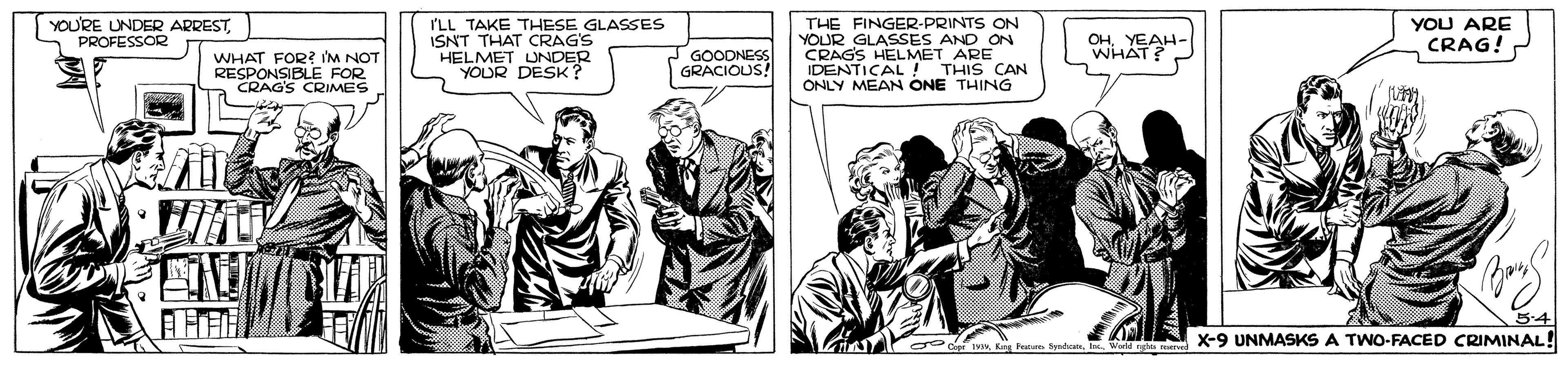 Art OCR: YOURE UNDER ARRESTPROFESSOR I'LL TAKE THESE GLASSES ISNT THAT CRAG'S HELMET UNDER YOUR DESK? THE FINGER-PRINTS ON YOUR GLASSES AND ON CRAGS HELMET ARE IDENTICAL ! THIS CAN ONLY MEAN ONE THING YOU ARE CRAG! OH. YEAH- WHAT? GOODNESS GRACIOUS! WHAT FOR? IM NOT RESDAGBLE FOR CRIMES X-9 UNMASKS A TWO-FACED CRIMINAL! YOURE UNDER ARRESTPROFESSOR I'LL TAKE THESE GLASSES ISNT THAT CRAG'S HELMET UNDER YOUR DESK? THE FINGER-PRINTS ON YOUR GLASSES AND ON CRAGS HELMET ARE IDENTICAL ! THIS CAN ONLY MEAN ONE THING YOU ARE CRAG! OH. YEAH- WHAT? GOODNESS GRACIOUS! WHAT FOR? IM NOT RESDAGBLE FOR CRIMES X-9 UNMASKS A TWO-FACED CRIMINAL!