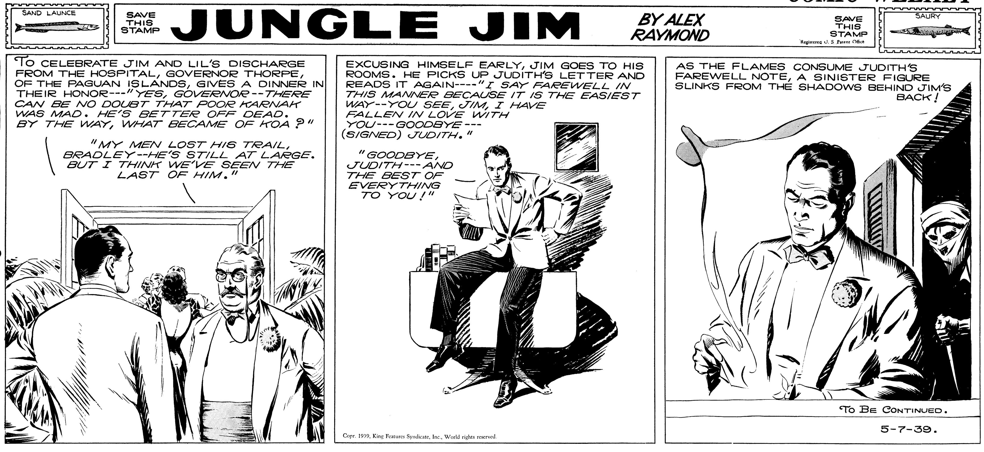 Parallel OCR: JUNGLE JIM SAND LAUNCE SAVE THIS STAMP BY ALEX RAYMOND SAURY SAVE THIS STAMP Kepemed Pee C To CELEBRATE JIM AND LIL'S DISCHARGE FROM THE HOSPITALGIVES A DINNER IN THEIR HONOR---"YESGOVERNOR --THERRE CAN BE NO DOUBT THAT POOR KARNAH WAS MAD. HE'S BETTER OFF DEAD. BY THE WAYWHAT BECAME OF KOA ?" EXCUSING HIMSELF EARLYJIM GOES TO HIS ROOMS. HE PICKS UP JUDITH'S LETTER AND READS IT AGAIN----"I SAY FAREWELL IN THIS MANNER BECAUSE IT IS THE EASIEST WAY--YOU SEEI HAVE FALLEN IN LOVE WITH YOU---GOODBYE --- (SIGNED) JUDITH." AS THE FLAMES CONSUME JUDITH'S FAREWELL NOTEA SINISTER FIGURE SLINKS FROM TH? SHADOWSBEHIND JIM'S BACK! "MY MEN LOST HIS TRAILBRADLEY--HE'S S7TILL AT LARGE. BUT I THHINK WE'VE SEEN THE LAST OF HIM." "GOODBYEJUDITH---AND THE BEST OF EVERYTHING TO YOU !" To BE CONTINUED. 5-7-39. Capr. 199. Kin Festere SyadMWoeld rides red. JUNGLE JIM SAND LAUNCE SAVE THIS STAMP BY ALEX RAYMOND SAURY SAVE THIS STAMP Kepemed Pee C To CELEBRATE JIM AND LIL'S DISCHARGE FROM THE HOSPITALGOVERNOR THORPEOF THE PAGUAN ISLANDSGIVES A DINNER IN THEIR HONOR---"YESGOVERNOR --THERRE CAN BE NO DOUBT THAT POOR KARNAH WAS MAD. HE'S BETTER OFF DEAD. BY THE WAYWHAT BECAME OF KOA ?" EXCUSING HIMSELF EARLYJIM GOES TO HIS ROOMS. HE PICKS UP JUDITH'S LETTER AND READS IT AGAIN----"I SAY FAREWELL IN THIS MANNER BECAUSE IT IS THE EASIEST WAY--YOU SEEI HAVE FALLEN IN LOVE WITH YOU---GOODBYE --- (SIGNED) JUDITH." AS THE FLAMES CONSUME JUDITH'S FAREWELL NOTEA SINISTER FIGURE SLINKS FROM TH? SHADOWSBEHIND JIM'S BACK! "MY MEN LOST HIS TRAILBRADLEY--HE'S S7TILL AT LARGE. BUT I THHINK WE'VE SEEN THE LAST OF HIM." "GOODBYEJUDITH---AND THE BEST OF EVERYTHING TO YOU !" To BE CONTINUED. 5-7-39. Capr. 199. Kin Festere SyadMWoeld rides red.