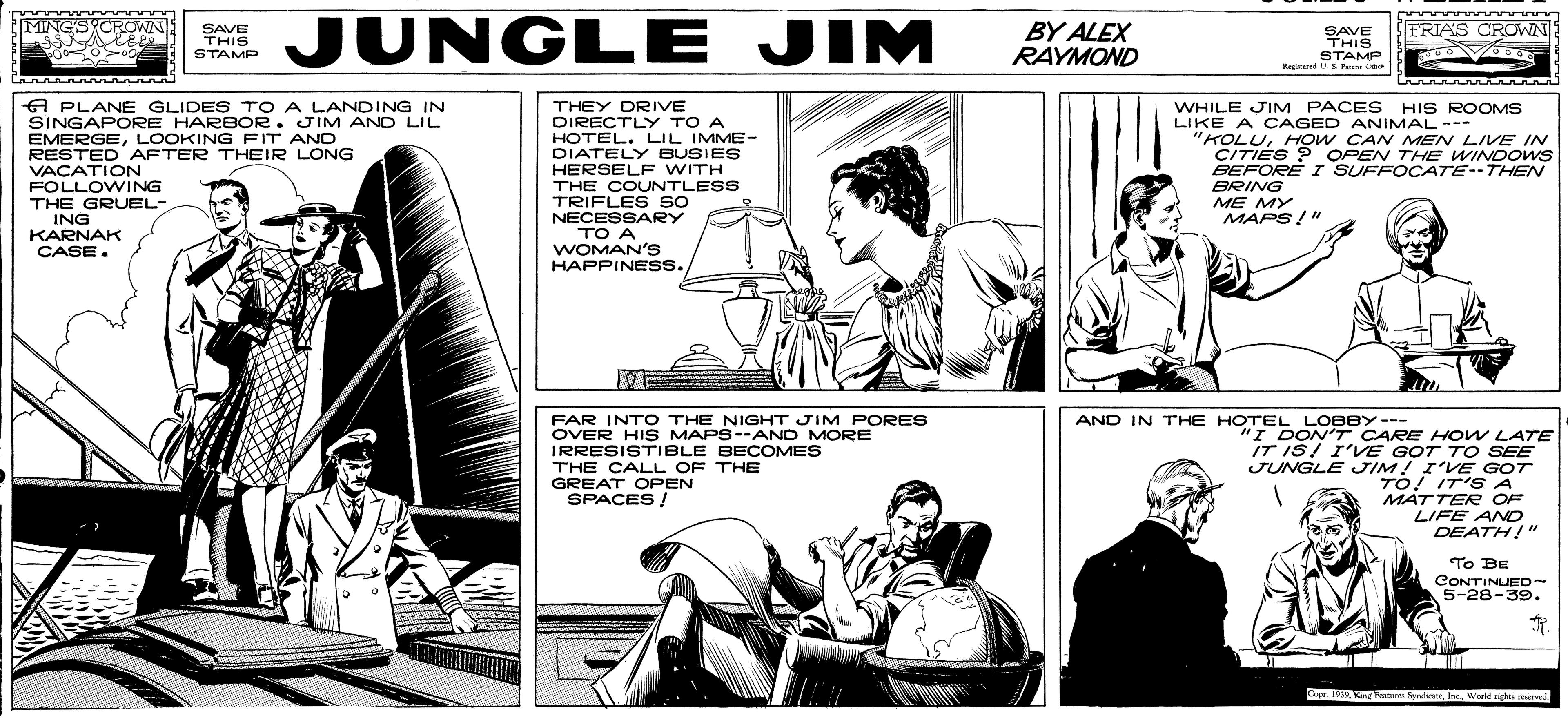 Newspaper OCR: JUNGLE JIM nnannan BY ALEX RAYMOND MING'SYCROWN SFRIAS CROWN SAVE THIS STAMP SAVE THIS STAMP Re ed u S A PLANE GLIDES TO A LANDING IN SINGAPORE HARBOR. JIM AND LIL EMERGELOOKING FIT AND RESTED AFTER THEIR LONG VACATION FOLLOWING THEY DRIVE DIRECTLY TO A HOTEL. LIL IMME- DIATELY BUSIES HERSELF WITH THE COUNTLESS TRIFLES so NECESSARY TO A WOMAN's WHILE JIM PACES HIS ROOMS LIKE A CAGED ANIMAL--- "KOLUHOW CAN MEN LIVE IN CITIES ? OPEN THE WINDOWS BEFORE I SUFFOCATE--THEN BRING ME MY THE GRUEL- ING KARNAK CASE. MAPS!" HAPPINESS. FAR INTO THE NIGHT JIM PORES OVER HIS MAPS--AND MORE IRRESISTIBLE BECOMES THE CALL OF THE GREAT OPEN SPACES ! AND IN THE HOTEL LOBBY--- I DON'T CARE HOW LATE IT IS! I'VE GOT T O SEE JUNGLE JIM! I'VE GOT TO! IT'S A MÁTTER OF LIFE ANO DEATH!" To BE CONTINUEO~ 5-28-39. Copr. Tam Sda. Inc. Wd ng red JUNGLE JIM nnannan BY ALEX RAYMOND MING'SYCROWN SFRIAS CROWN SAVE THIS STAMP SAVE THIS STAMP Re ed u S A PLANE GLIDES TO A LANDING IN SINGAPORE HARBOR. JIM AND LIL EMERGELOOKING FIT AND RESTED AFTER THEIR LONG VACATION FOLLOWING THEY DRIVE DIRECTLY TO A HOTEL. LIL IMME- DIATELY BUSIES HERSELF WITH THE COUNTLESS TRIFLES so NECESSARY TO A WOMAN's WHILE JIM PACES HIS ROOMS LIKE A CAGED ANIMAL--- "KOLUHOW CAN MEN LIVE IN CITIES ? OPEN THE WINDOWS BEFORE I SUFFOCATE--THEN BRING ME MY THE GRUEL- ING KARNAK CASE. MAPS!" HAPPINESS. FAR INTO THE NIGHT JIM PORES OVER HIS MAPS--AND MORE IRRESISTIBLE BECOMES THE CALL OF THE GREAT OPEN SPACES ! AND IN THE HOTEL LOBBY--- I DON'T CARE HOW LATE IT IS! I'VE GOT T O SEE JUNGLE JIM! I'VE GOT TO! IT'S A MÁTTER OF LIFE ANO DEATH!" To BE CONTINUEO~ 5-28-39. Copr. Tam Sda. Inc. Wd ng red