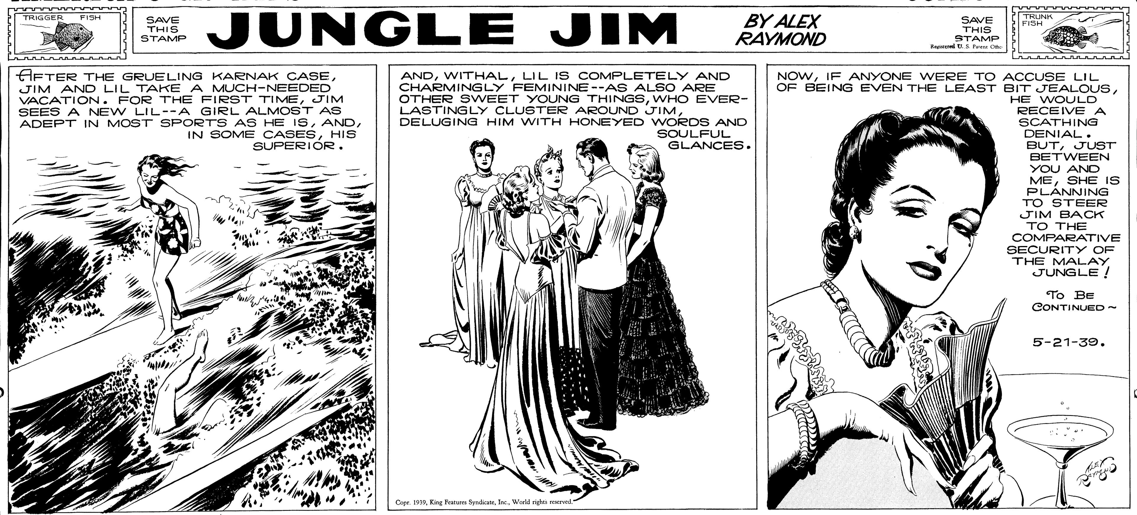 Art OCR: JUNGLE JIM LIGGER BY ALEX RAYMOND TRUNK FISH TRIGGER SAVE THIS STAMP Beprol S Pe C FISH SAVE THIS STAMP A nnan HFTER THE GRUELING KARNAK CASEJIM AND LIL TAKE A MUCH-NEEDED VACATION. FOR THE FIRST TIMEJIM SEES A NEW LIL--A GIRL ALMOST AS ADEPT IN MOST SPORTS AS HE ISHIS SUPERIOR. ANDLIL Is COMPLETELY AND CHARMINGLY FEMININE --AS ALSO ARE OTHER SVWEET YOUNG THINGSWHO EVER- NOWIF ANYONE WERE TO ACCUSE LIL OF BEING EVEN THE LEAST BIT JEALOUSHE WOULD RECEIVE A LASTINGLY CLUSTER AROUND JIMDELUGING HIM WITH HONEYED WORDS AND SOULFUL GLANCES. SCATHING DENIAL. BUTJUST BETWEEN YOU AND MESHE IS PLÀNNING TO STEER JIM BACK TO THE COMPARATIVE SECURITY OF THE MALAY JUNGLE ! To BE CONTINUED 5-21-39. Copr. 1999Weld righes rerved. JUNGLE JIM LIGGER BY ALEX RAYMOND TRUNK FISH TRIGGER SAVE THIS STAMP Beprol S Pe C FISH SAVE THIS STAMP A nnan HFTER THE GRUELING KARNAK CASEJIM AND LIL TAKE A MUCH-NEEDED VACATION. FOR THE FIRST TIMEJIM SEES A NEW LIL--A GIRL ALMOST AS ADEPT IN MOST SPORTS AS HE ISIN SOME CASESHIS SUPERIOR. ANDLIL Is COMPLETELY AND CHARMINGLY FEMININE --AS ALSO ARE OTHER SVWEET YOUNG THINGSWHO EVER- NOWIF ANYONE WERE TO ACCUSE LIL OF BEING EVEN THE LEAST BIT JEALOUSHE WOULD RECEIVE A LASTINGLY CLUSTER AROUND JIMDELUGING HIM WITH HONEYED WORDS AND SOULFUL GLANCES. SCATHING DENIAL. BUTJUST BETWEEN YOU AND MESHE IS PLÀNNING TO STEER JIM BACK TO THE COMPARATIVE SECURITY OF THE MALAY JUNGLE ! To BE CONTINUED 5-21-39. Copr. 1999King Frater SydicteWeld righes rerved.
