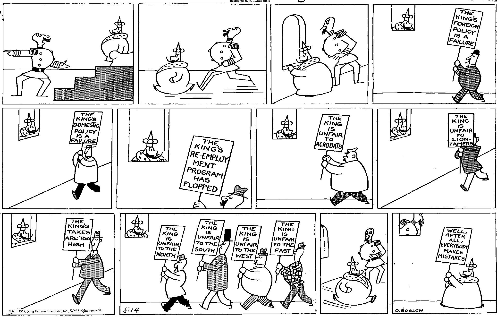 Mammal OCR: THE KING'S DOMESTIC POLICY IS A FAILURE Registered U. S. Patent Office THE KING'S RE-EMPLOY MENT PROGRAM HAS FLOPPED THE KING IS UNFAIR ?? ACROBATS THE KING'S FOREIGN POLICY IS A FAILURE THE KING IS UNFAIR ?? LION- TAMERS THE KING'S TAXES ARE TOO HIGH THE KING IS UNFAIR TO THE NORTH THE KING IS UNFAIR TO THE SOUTH THE KING IS UNFAIR TO THE WEST THE KING IS UNFAIR TO THE EAST WELLAFTER ALLEVERYBODY MAKES MISTAKES Copr. 1939World rights reserved. 5.14 O. SOGLOW THE KING'S DOMESTIC POLICY IS A FAILURE Registered U. S. Patent Office THE KING'S RE - EMPLOY MENT PROGRAM HAS FLOPPED THE KING IS UNFAIR ?? ACROBATS THE KING'S FOREIGN POLICY IS A FAILURE THE KING IS UNFAIR ?? LION- TAMERS THE KING'S TAXES ARE TOO HIGH THE KING IS UNFAIR TO THE NORTH THE KING IS UNFAIR TO THE SOUTH THE KING IS UNFAIR TO THE WEST THE KING IS UNFAIR TO THE EAST WELLAFTER ALLEVERYBODY MAKES MISTAKES Copr . 1939King Features SyndicateWorld rights reserved . 5.14 O. SOGLOW