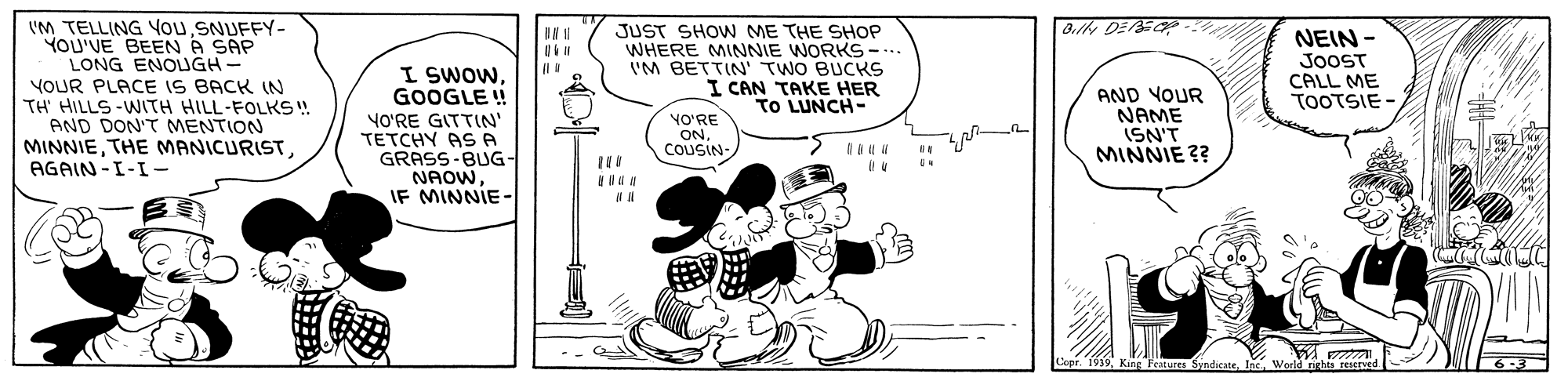 Parallel OCR: VM TELLING YouSNUFFY- YOU'VE BEEN A SAP LONG ENOUGH- YOUR PLACE IS BACK IN TH' HILLS -WITH HILL-FOLKS ! AND DON'T MENTION MINNIEAGAIN-I-I- JUST SHOW ME THE SHOP WHERE MINNIE WORKS-. I'M BETTIN' TWO BUCKS I CAN TAKE HER TO LUNCH- IIN 1 I SWOWGOOGLE ! NEIN - JooST CALL ME TOOTSIE - VO'RE GITTIN' TETCHY AS A GRASS-BUG- NAOWIF MINNIE - AND YOUR NAME ISN'T MINNIE ?? NO'RE ONCOUSIN SyndicateInc. World rights VM TELLING YouSNUFFY- YOU'VE BEEN A SAP LONG ENOUGH- YOUR PLACE IS BACK IN TH' HILLS -WITH HILL-FOLKS ! AND DON'T MENTION MINNIETHE MANICURISTAGAIN-I-I- JUST SHOW ME THE SHOP WHERE MINNIE WORKS-. I'M BETTIN' TWO BUCKS I CAN TAKE HER TO LUNCH- IIN 1 I SWOWGOOGLE ! NEIN - JooST CALL ME TOOTSIE - VO'RE GITTIN' TETCHY AS A GRASS-BUG- NAOWIF MINNIE - AND YOUR NAME ISN'T MINNIE ?? NO'RE ONCOUSIN SyndicateInc. World rights