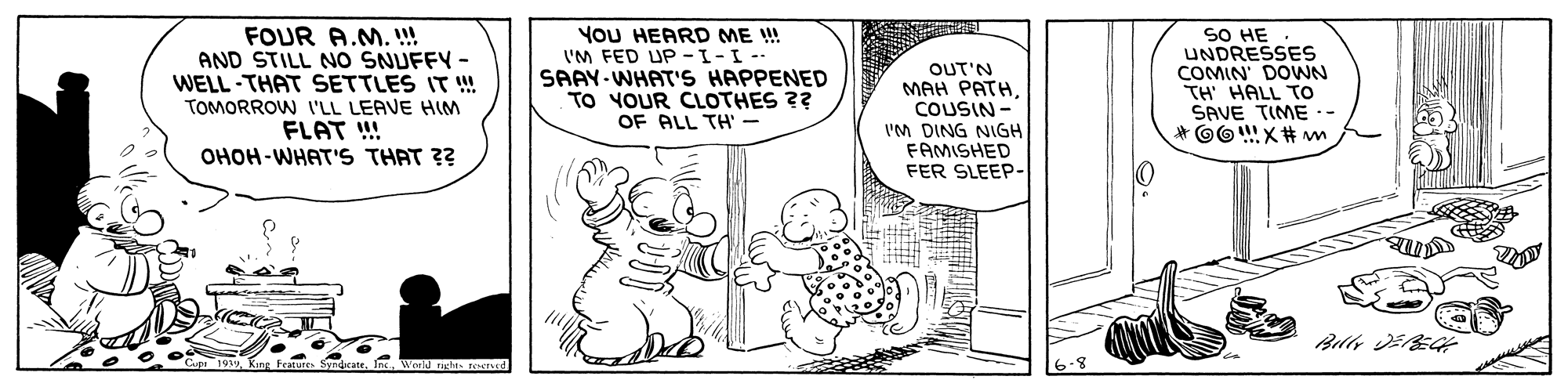 Line OCR: FOUR A.M.!!! AND STILL NO SNUFFY - WELL -THAT SETTLES IT ! YoU HEARD ME ! I'M FED UP -1-I-- SAAY-WHAT'S HAPPENED TO YOUR CLOTHES ?? OF ALL TH - OUT'N MAH PATHCOUSIN - IM DING NIGH FAMISHED FER SLEEP- SO HE UNDRESSES COMIN' DOWN TH HALL To SAVE TIME .- TOMORROW 'LL LEAVE HIM FLAT !! OHOH-WHAT'S THAT ?? Woeld rghts reeTed FOUR A.M.!!! AND STILL NO SNUFFY - WELL -THAT SETTLES IT ! YoU HEARD ME ! I'M FED UP -1-I-- SAAY-WHAT'S HAPPENED TO YOUR CLOTHES ?? OF ALL TH - OUT'N MAH PATHCOUSIN - IM DING NIGH FAMISHED FER SLEEP- SO HE UNDRESSES COMIN' DOWN TH HALL To SAVE TIME .- TOMORROW 'LL LEAVE HIM FLAT !! OHOH-WHAT'S THAT ?? Woeld rghts reeTed
